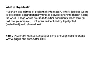 What is Hypertext?
Hypertext is a method of presenting information, where selected words
in text can be expanded at any time to provide other information about
the word. Those words are links to other documents which may be
text, file, pictures etc., Links can be identified by highlighted
(underlined) and coloured text.
HTML (Hypertext Markup Language) is the language used to create
WWW pages and associated links.
 