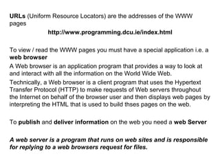 URLs (Uniform Resource Locators) are the addresses of the WWW
pages
http://www.programming.dcu.ie/index.html
To view / read the WWW pages you must have a special application i.e. a
web browser
A Web browser is an application program that provides a way to look at
and interact with all the information on the World Wide Web.
Technically, a Web browser is a client program that uses the Hypertext
Transfer Protocol (HTTP) to make requests of Web servers throughout
the Internet on behalf of the browser user and then displays web pages by
interpreting the HTML that is used to build thses pages on the web.
To publish and deliver information on the web you need a web Server
A web server is a program that runs on web sites and is responsible
for replying to a web browsers request for files.
 