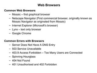Web Browsers
Common Web Browsers
– Mosaic – first graphical browser
– Netscape Navigator (First commercial browser, originally known as
Mosaic Navigator as originated from Mosaic)
– Internet Explorer (Microsoft’s browser)
– Lynx – text only browser
– Google Chrome
Common Errors with Browsers
– Server Does Not Have A DNS Entry
– 503 Service Unavailable
– 403.9 Access Forbidden – Too Many Users are Connected
– Spinning Hourglass
– 404 Not Found
– 401 Unauthorised and 402 Forbidden
 