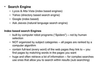 • Search Engine
– Lycos & Alta Vista (index based engines)
– Yahoo (directory based search engine)
– Google (index based)
– Ask Jeeves (natural language search engine)
Index based search Engines
– built by computer robot programs (“Spiders") -- not by human
selection
– NOT organized by subject categories -- all pages are ranked by a
computer algorithm
– contain full-text (every word) of the web pages they link to -- you
find pages by matching words in the pages you want
– huge and often retrieve a lot of information -- for complex searches
use ones that allow you to search within results (sub searching)
 