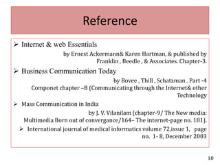 Reference Internet & web Essentials                                 by Ernest Ackermann& Karen Hartman, & published by Franklin , Beedle , & Associates. Chapter-3.Business Communication Today                                                       by Bovee , Thill , Schatzman . Part -4                   Componet chapter –B (Communicating through the Internet& other         TechnologyMass Communication in India                                                      by J. V. Vilanilam (chapter-9/ The New media: Multimedia Born out of convergance/164– The internet-page no. 181).International journal of medical informatics volume 72,issue 1,   page                              no.  1- 8, December 200310