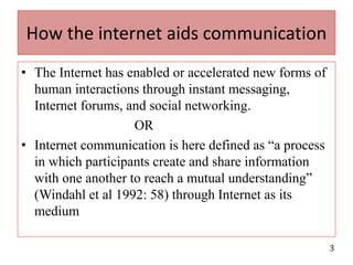How the internet aids communicationThe Internet has enabled or accelerated new forms of human interactions through instant messaging, Internet forums, and social networking.                                 ORInternet communication is here defined as “a process in which participants create and share information with one another to reach a mutual understanding” (Windahl et al 1992: 58) through Internet as its medium  3