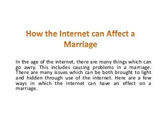 In the age of the internet, there are many things which can
go awry. This includes causing problems in a marriage.
There are many issues which can be both brought to light
and hidden through use of the internet. Here are a few
ways in which the internet can have an effect on a
marriage.
 