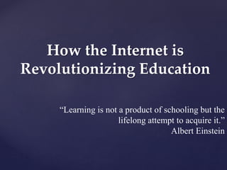 How the Internet is 
Revolutionizing Education 
“Learning is not a product of schooling but the 
lifelong attempt to acquire it.” 
Albert Einstein 
 
