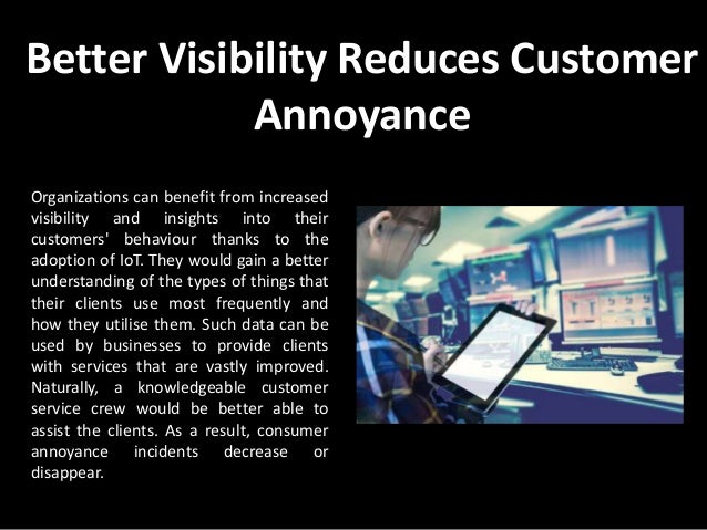 Better Visibility Reduces Customer
Annoyance
Organizations can benefit from increased
visibility and insights into their
customers' behaviour thanks to the
adoption of IoT. They would gain a better
understanding of the types of things that
their clients use most frequently and
how they utilise them. Such data can be
used by businesses to provide clients
with services that are vastly improved.
Naturally, a knowledgeable customer
service crew would be better able to
assist the clients. As a result, consumer
annoyance incidents decrease or
disappear.
 