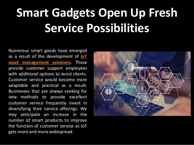 Smart Gadgets Open Up Fresh
Service Possibilities
Numerous smart goods have emerged
as a result of the development of IoT
asset management solutions. These
provide customer support employees
with additional options to assist clients.
Customer service would become more
adaptable and practical as a result.
Businesses that are always seeking for
new methods to provide excellent
customer service frequently invest in
diversifying their service offerings. We
may anticipate an increase in the
number of smart products to improve
the function of customer service as IoT
gets more and more widespread.
 