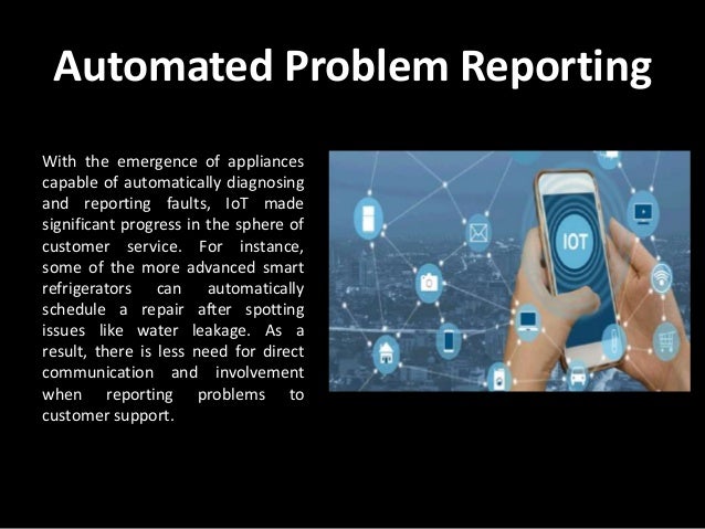 Automated Problem Reporting
With the emergence of appliances
capable of automatically diagnosing
and reporting faults, IoT made
significant progress in the sphere of
customer service. For instance,
some of the more advanced smart
refrigerators can automatically
schedule a repair after spotting
issues like water leakage. As a
result, there is less need for direct
communication and involvement
when reporting problems to
customer support.
 