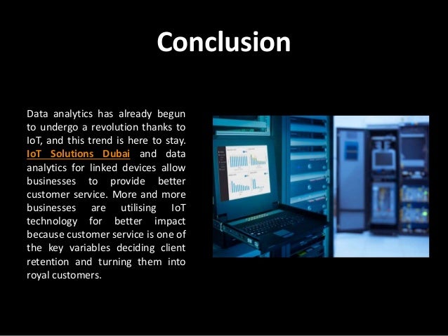 Conclusion
Data analytics has already begun
to undergo a revolution thanks to
IoT, and this trend is here to stay.
IoT Solutions Dubai and data
analytics for linked devices allow
businesses to provide better
customer service. More and more
businesses are utilising IoT
technology for better impact
because customer service is one of
the key variables deciding client
retention and turning them into
royal customers.
 