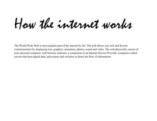 How the internet works
The World Wide Web is most popular part of the internet by far. The web allows you rich and diverse
communication by displaying text, graphics, animation, photos, sound and video. The web physically consist of
your personal computer, web browser software, a connection to an Internet Service Provider, computers called
servers that host digital data, and routers and switches to direct the flow of information.
 