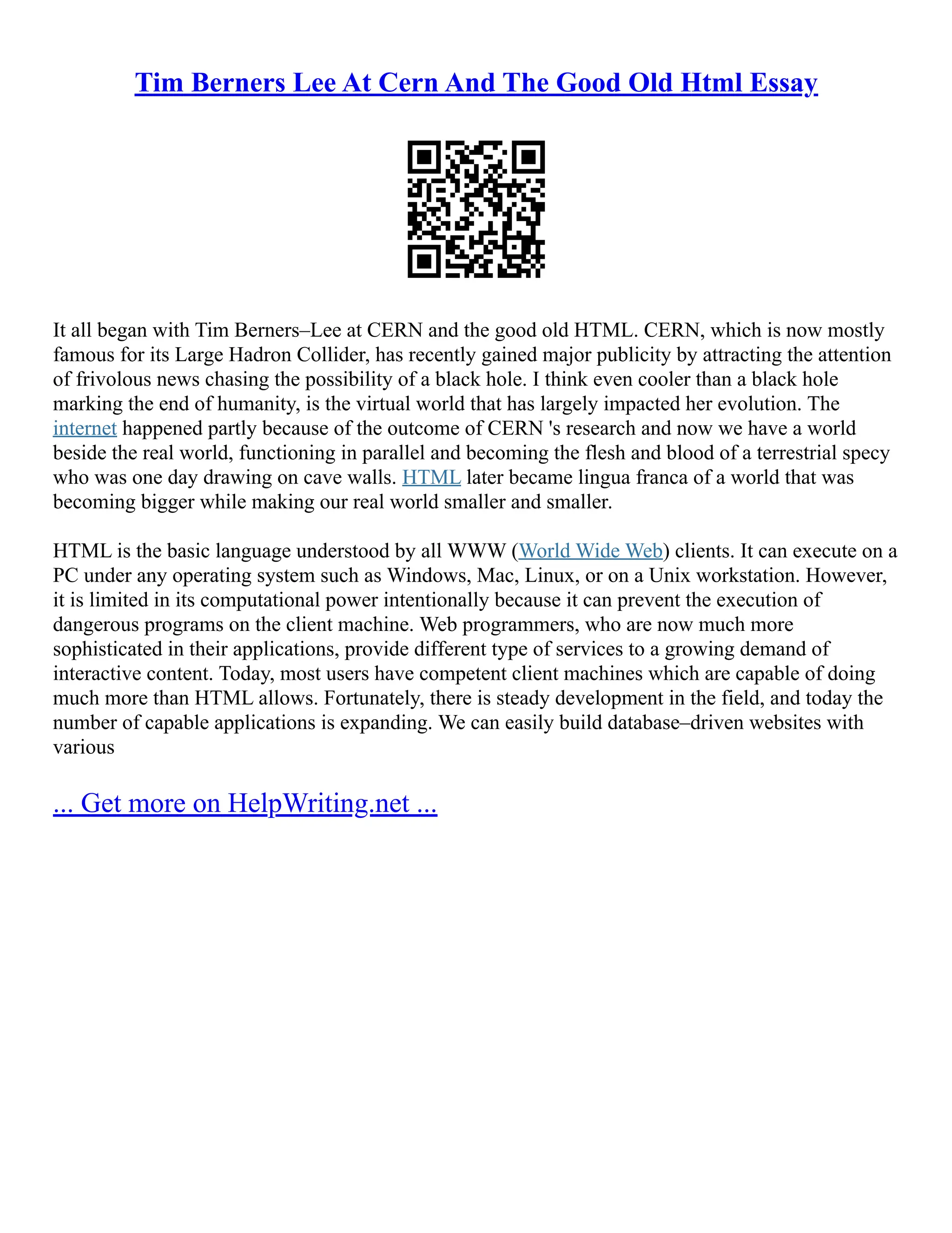 Tim Berners Lee At Cern And The Good Old Html Essay
It all began with Tim Berners–Lee at CERN and the good old HTML. CERN, which is now mostly
famous for its Large Hadron Collider, has recently gained major publicity by attracting the attention
of frivolous news chasing the possibility of a black hole. I think even cooler than a black hole
marking the end of humanity, is the virtual world that has largely impacted her evolution. The
internet happened partly because of the outcome of CERN 's research and now we have a world
beside the real world, functioning in parallel and becoming the flesh and blood of a terrestrial specy
who was one day drawing on cave walls. HTML later became lingua franca of a world that was
becoming bigger while making our real world smaller and smaller.
HTML is the basic language understood by all WWW (World Wide Web) clients. It can execute on a
PC under any operating system such as Windows, Mac, Linux, or on a Unix workstation. However,
it is limited in its computational power intentionally because it can prevent the execution of
dangerous programs on the client machine. Web programmers, who are now much more
sophisticated in their applications, provide different type of services to a growing demand of
interactive content. Today, most users have competent client machines which are capable of doing
much more than HTML allows. Fortunately, there is steady development in the field, and today the
number of capable applications is expanding. We can easily build database–driven websites with
various
... Get more on HelpWriting.net ...
 