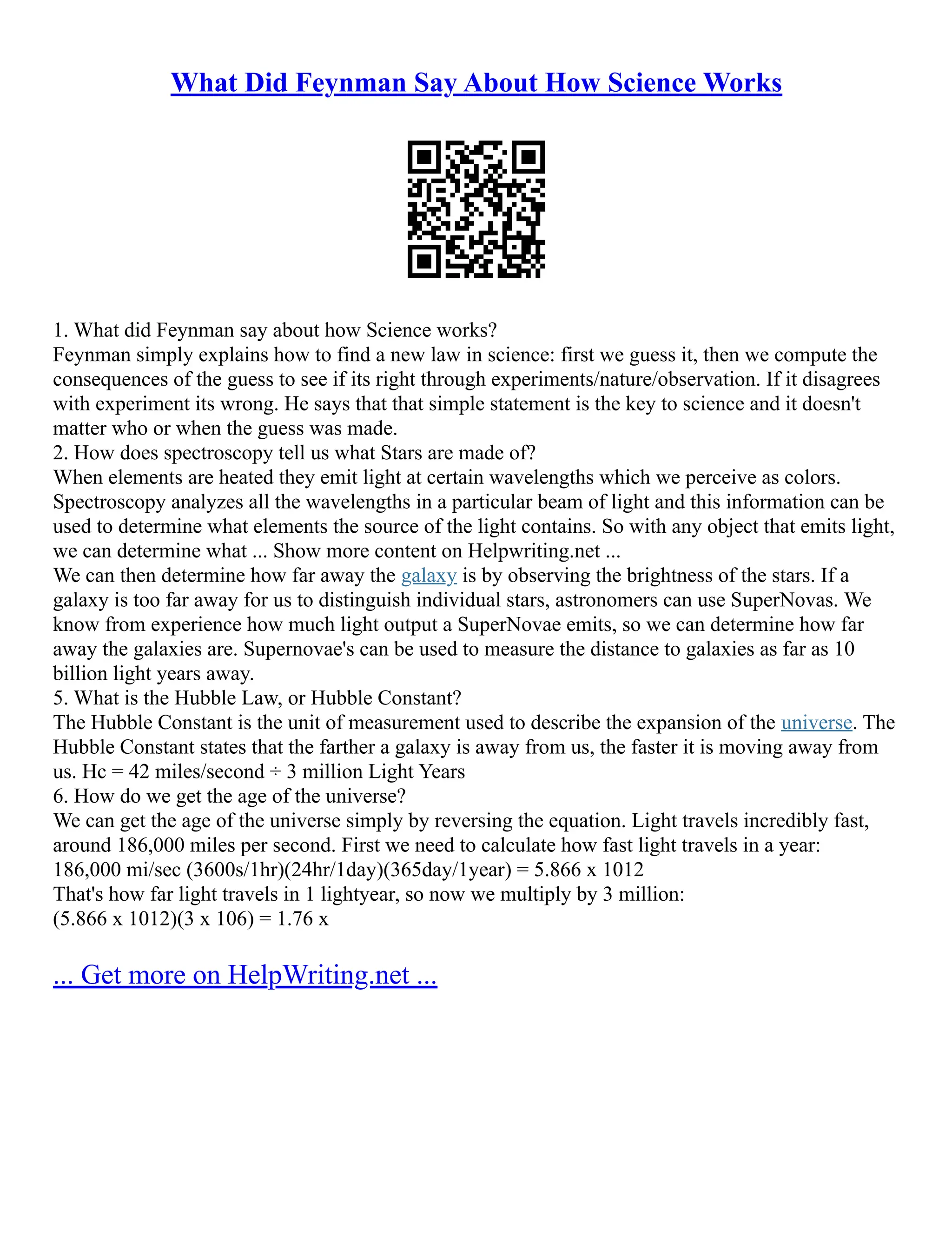 What Did Feynman Say About How Science Works
1. What did Feynman say about how Science works?
Feynman simply explains how to find a new law in science: first we guess it, then we compute the
consequences of the guess to see if its right through experiments/nature/observation. If it disagrees
with experiment its wrong. He says that that simple statement is the key to science and it doesn't
matter who or when the guess was made.
2. How does spectroscopy tell us what Stars are made of?
When elements are heated they emit light at certain wavelengths which we perceive as colors.
Spectroscopy analyzes all the wavelengths in a particular beam of light and this information can be
used to determine what elements the source of the light contains. So with any object that emits light,
we can determine what ... Show more content on Helpwriting.net ...
We can then determine how far away the galaxy is by observing the brightness of the stars. If a
galaxy is too far away for us to distinguish individual stars, astronomers can use SuperNovas. We
know from experience how much light output a SuperNovae emits, so we can determine how far
away the galaxies are. Supernovae's can be used to measure the distance to galaxies as far as 10
billion light years away.
5. What is the Hubble Law, or Hubble Constant?
The Hubble Constant is the unit of measurement used to describe the expansion of the universe. The
Hubble Constant states that the farther a galaxy is away from us, the faster it is moving away from
us. Hc = 42 miles/second ÷ 3 million Light Years
6. How do we get the age of the universe?
We can get the age of the universe simply by reversing the equation. Light travels incredibly fast,
around 186,000 miles per second. First we need to calculate how fast light travels in a year:
186,000 mi/sec (3600s/1hr)(24hr/1day)(365day/1year) = 5.866 x 1012
That's how far light travels in 1 lightyear, so now we multiply by 3 million:
(5.866 x 1012)(3 x 106) = 1.76 x
... Get more on HelpWriting.net ...
 