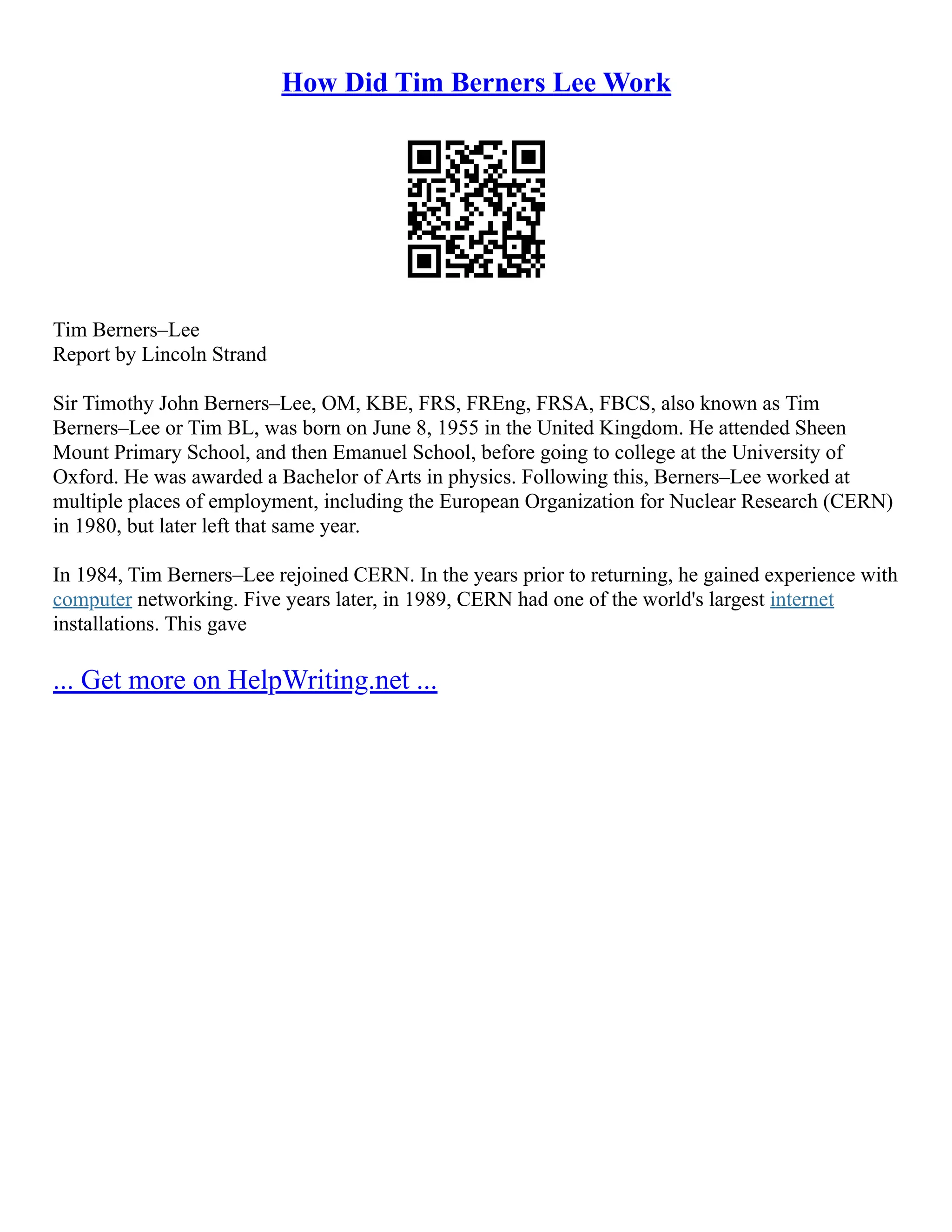 How Did Tim Berners Lee Work
Tim Berners–Lee
Report by Lincoln Strand
Sir Timothy John Berners–Lee, OM, KBE, FRS, FREng, FRSA, FBCS, also known as Tim
Berners–Lee or Tim BL, was born on June 8, 1955 in the United Kingdom. He attended Sheen
Mount Primary School, and then Emanuel School, before going to college at the University of
Oxford. He was awarded a Bachelor of Arts in physics. Following this, Berners–Lee worked at
multiple places of employment, including the European Organization for Nuclear Research (CERN)
in 1980, but later left that same year.
In 1984, Tim Berners–Lee rejoined CERN. In the years prior to returning, he gained experience with
computer networking. Five years later, in 1989, CERN had one of the world's largest internet
installations. This gave
... Get more on HelpWriting.net ...
 