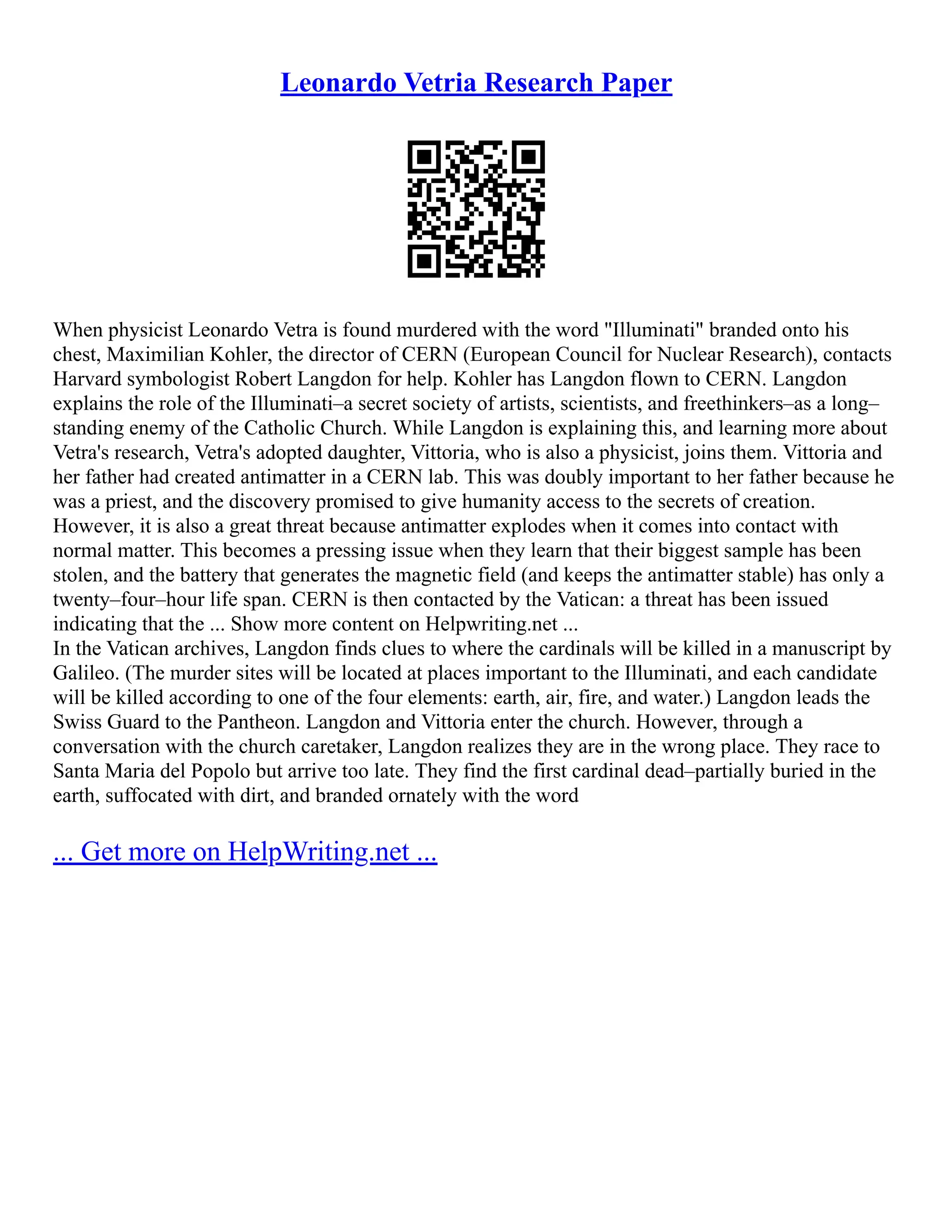Leonardo Vetria Research Paper
When physicist Leonardo Vetra is found murdered with the word "Illuminati" branded onto his
chest, Maximilian Kohler, the director of CERN (European Council for Nuclear Research), contacts
Harvard symbologist Robert Langdon for help. Kohler has Langdon flown to CERN. Langdon
explains the role of the Illuminati–a secret society of artists, scientists, and freethinkers–as a long–
standing enemy of the Catholic Church. While Langdon is explaining this, and learning more about
Vetra's research, Vetra's adopted daughter, Vittoria, who is also a physicist, joins them. Vittoria and
her father had created antimatter in a CERN lab. This was doubly important to her father because he
was a priest, and the discovery promised to give humanity access to the secrets of creation.
However, it is also a great threat because antimatter explodes when it comes into contact with
normal matter. This becomes a pressing issue when they learn that their biggest sample has been
stolen, and the battery that generates the magnetic field (and keeps the antimatter stable) has only a
twenty–four–hour life span. CERN is then contacted by the Vatican: a threat has been issued
indicating that the ... Show more content on Helpwriting.net ...
In the Vatican archives, Langdon finds clues to where the cardinals will be killed in a manuscript by
Galileo. (The murder sites will be located at places important to the Illuminati, and each candidate
will be killed according to one of the four elements: earth, air, fire, and water.) Langdon leads the
Swiss Guard to the Pantheon. Langdon and Vittoria enter the church. However, through a
conversation with the church caretaker, Langdon realizes they are in the wrong place. They race to
Santa Maria del Popolo but arrive too late. They find the first cardinal dead–partially buried in the
earth, suffocated with dirt, and branded ornately with the word
... Get more on HelpWriting.net ...
 