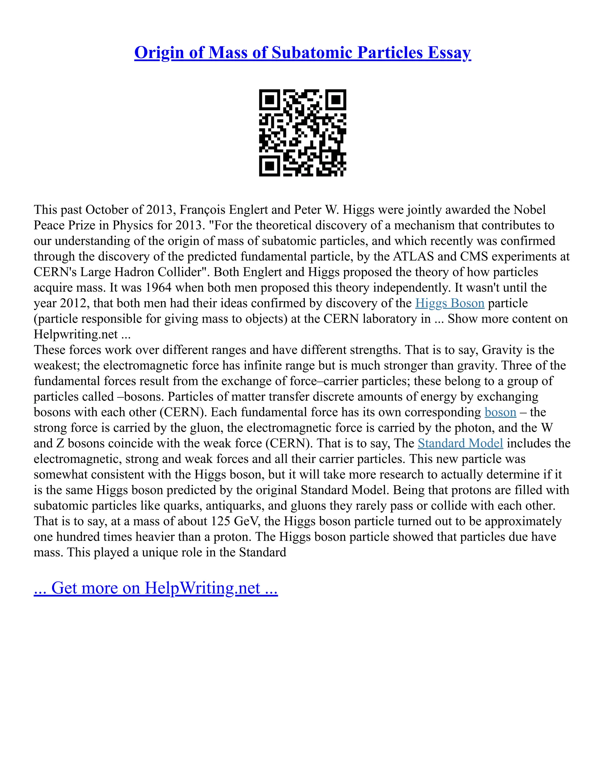 Origin of Mass of Subatomic Particles Essay
This past October of 2013, François Englert and Peter W. Higgs were jointly awarded the Nobel
Peace Prize in Physics for 2013. "For the theoretical discovery of a mechanism that contributes to
our understanding of the origin of mass of subatomic particles, and which recently was confirmed
through the discovery of the predicted fundamental particle, by the ATLAS and CMS experiments at
CERN's Large Hadron Collider". Both Englert and Higgs proposed the theory of how particles
acquire mass. It was 1964 when both men proposed this theory independently. It wasn't until the
year 2012, that both men had their ideas confirmed by discovery of the Higgs Boson particle
(particle responsible for giving mass to objects) at the CERN laboratory in ... Show more content on
Helpwriting.net ...
These forces work over different ranges and have different strengths. That is to say, Gravity is the
weakest; the electromagnetic force has infinite range but is much stronger than gravity. Three of the
fundamental forces result from the exchange of force–carrier particles; these belong to a group of
particles called –bosons. Particles of matter transfer discrete amounts of energy by exchanging
bosons with each other (CERN). Each fundamental force has its own corresponding boson – the
strong force is carried by the gluon, the electromagnetic force is carried by the photon, and the W
and Z bosons coincide with the weak force (CERN). That is to say, The Standard Model includes the
electromagnetic, strong and weak forces and all their carrier particles. This new particle was
somewhat consistent with the Higgs boson, but it will take more research to actually determine if it
is the same Higgs boson predicted by the original Standard Model. Being that protons are filled with
subatomic particles like quarks, antiquarks, and gluons they rarely pass or collide with each other.
That is to say, at a mass of about 125 GeV, the Higgs boson particle turned out to be approximately
one hundred times heavier than a proton. The Higgs boson particle showed that particles due have
mass. This played a unique role in the Standard
... Get more on HelpWriting.net ...
 