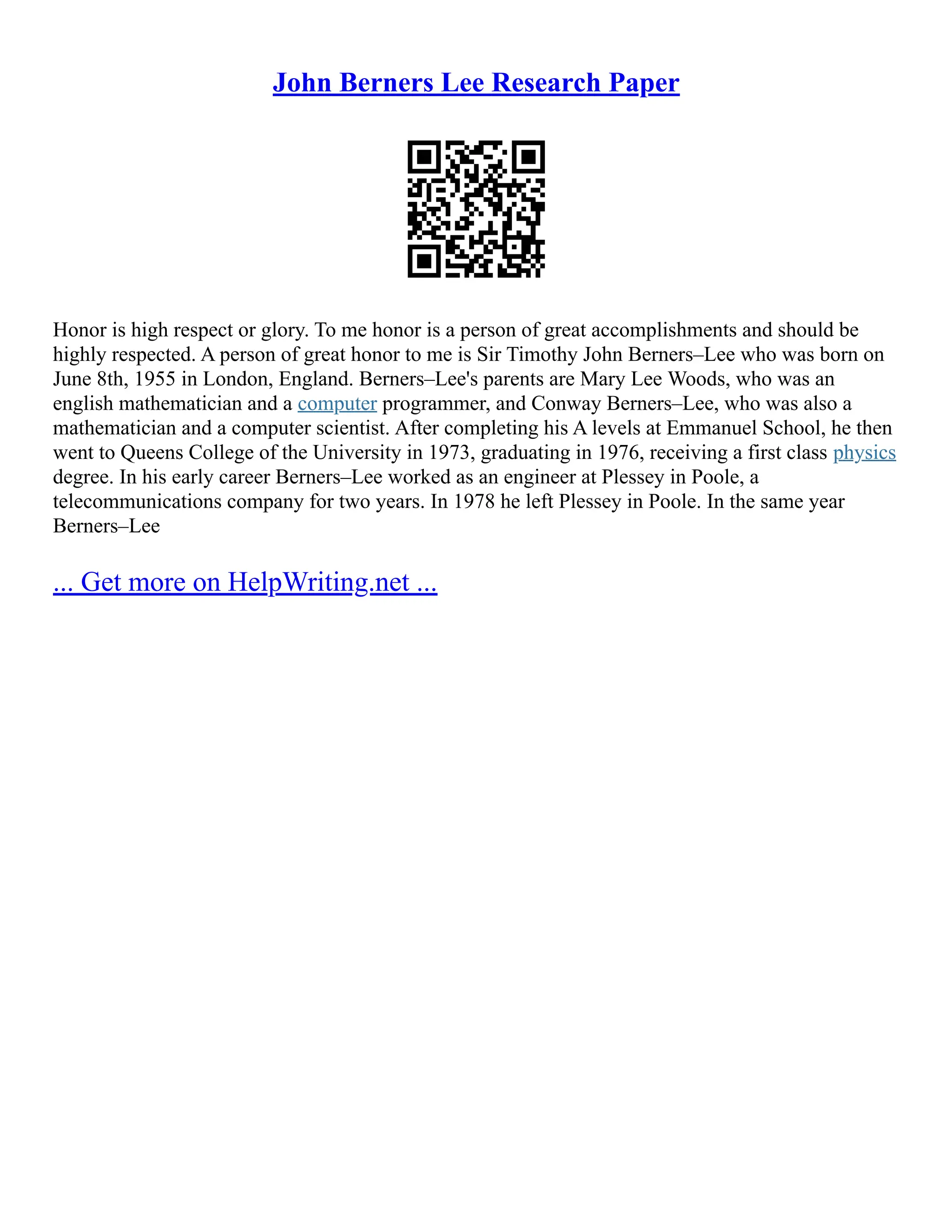 John Berners Lee Research Paper
Honor is high respect or glory. To me honor is a person of great accomplishments and should be
highly respected. A person of great honor to me is Sir Timothy John Berners–Lee who was born on
June 8th, 1955 in London, England. Berners–Lee's parents are Mary Lee Woods, who was an
english mathematician and a computer programmer, and Conway Berners–Lee, who was also a
mathematician and a computer scientist. After completing his A levels at Emmanuel School, he then
went to Queens College of the University in 1973, graduating in 1976, receiving a first class physics
degree. In his early career Berners–Lee worked as an engineer at Plessey in Poole, a
telecommunications company for two years. In 1978 he left Plessey in Poole. In the same year
Berners–Lee
... Get more on HelpWriting.net ...
 
