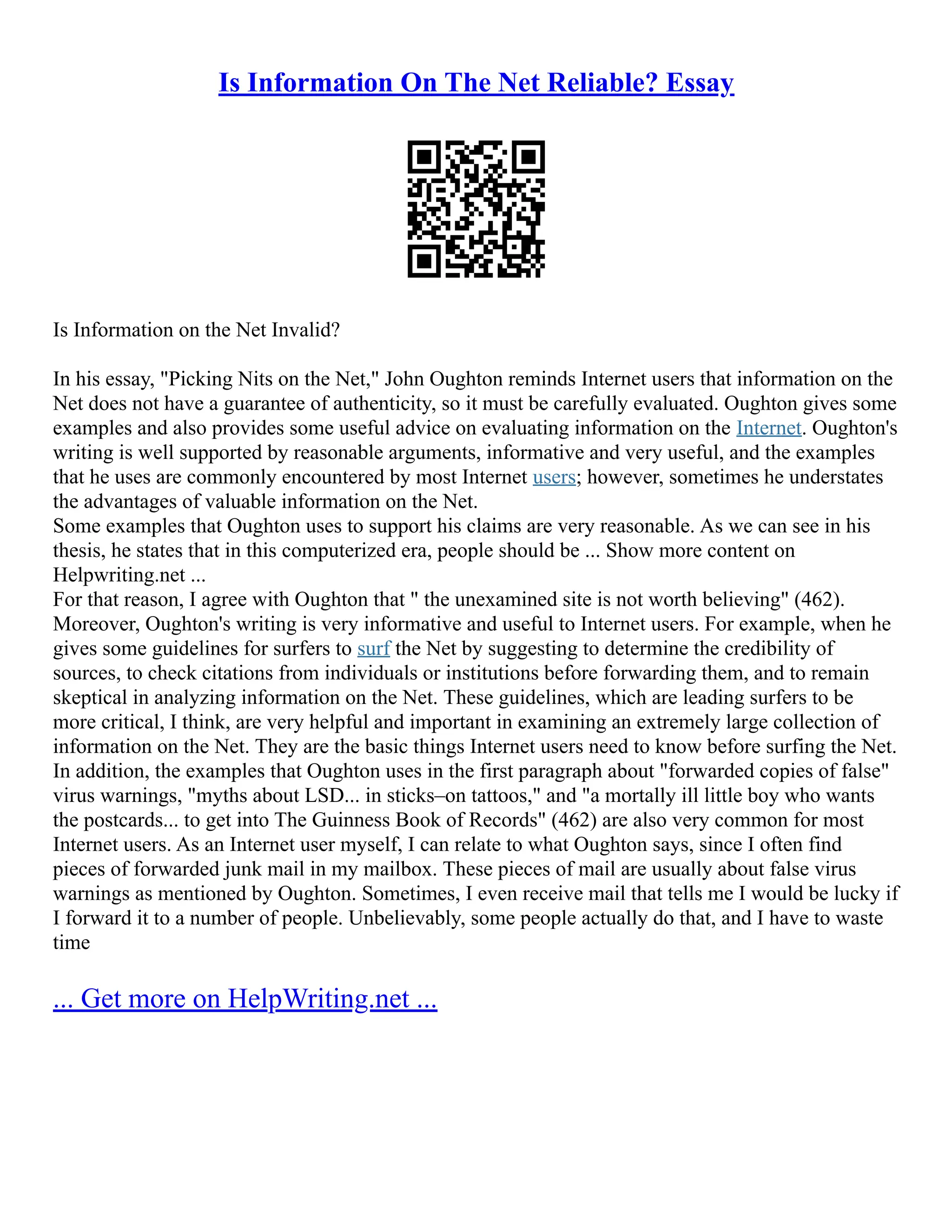 Is Information On The Net Reliable? Essay
Is Information on the Net Invalid?
In his essay, "Picking Nits on the Net," John Oughton reminds Internet users that information on the
Net does not have a guarantee of authenticity, so it must be carefully evaluated. Oughton gives some
examples and also provides some useful advice on evaluating information on the Internet. Oughton's
writing is well supported by reasonable arguments, informative and very useful, and the examples
that he uses are commonly encountered by most Internet users; however, sometimes he understates
the advantages of valuable information on the Net.
Some examples that Oughton uses to support his claims are very reasonable. As we can see in his
thesis, he states that in this computerized era, people should be ... Show more content on
Helpwriting.net ...
For that reason, I agree with Oughton that " the unexamined site is not worth believing" (462).
Moreover, Oughton's writing is very informative and useful to Internet users. For example, when he
gives some guidelines for surfers to surf the Net by suggesting to determine the credibility of
sources, to check citations from individuals or institutions before forwarding them, and to remain
skeptical in analyzing information on the Net. These guidelines, which are leading surfers to be
more critical, I think, are very helpful and important in examining an extremely large collection of
information on the Net. They are the basic things Internet users need to know before surfing the Net.
In addition, the examples that Oughton uses in the first paragraph about "forwarded copies of false"
virus warnings, "myths about LSD... in sticks–on tattoos," and "a mortally ill little boy who wants
the postcards... to get into The Guinness Book of Records" (462) are also very common for most
Internet users. As an Internet user myself, I can relate to what Oughton says, since I often find
pieces of forwarded junk mail in my mailbox. These pieces of mail are usually about false virus
warnings as mentioned by Oughton. Sometimes, I even receive mail that tells me I would be lucky if
I forward it to a number of people. Unbelievably, some people actually do that, and I have to waste
time
... Get more on HelpWriting.net ...
 