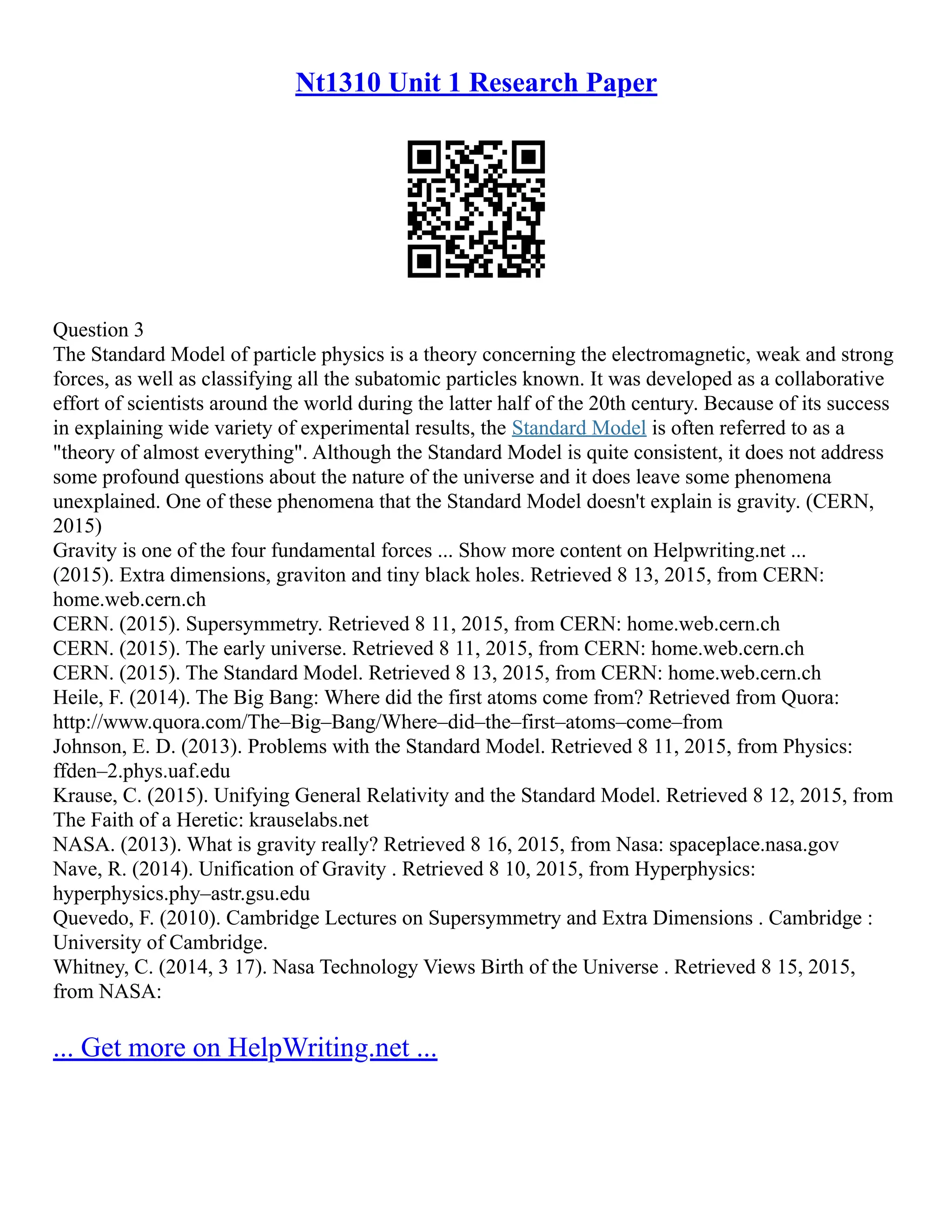 Nt1310 Unit 1 Research Paper
Question 3
The Standard Model of particle physics is a theory concerning the electromagnetic, weak and strong
forces, as well as classifying all the subatomic particles known. It was developed as a collaborative
effort of scientists around the world during the latter half of the 20th century. Because of its success
in explaining wide variety of experimental results, the Standard Model is often referred to as a
"theory of almost everything". Although the Standard Model is quite consistent, it does not address
some profound questions about the nature of the universe and it does leave some phenomena
unexplained. One of these phenomena that the Standard Model doesn't explain is gravity. (CERN,
2015)
Gravity is one of the four fundamental forces ... Show more content on Helpwriting.net ...
(2015). Extra dimensions, graviton and tiny black holes. Retrieved 8 13, 2015, from CERN:
home.web.cern.ch
CERN. (2015). Supersymmetry. Retrieved 8 11, 2015, from CERN: home.web.cern.ch
CERN. (2015). The early universe. Retrieved 8 11, 2015, from CERN: home.web.cern.ch
CERN. (2015). The Standard Model. Retrieved 8 13, 2015, from CERN: home.web.cern.ch
Heile, F. (2014). The Big Bang: Where did the first atoms come from? Retrieved from Quora:
http://www.quora.com/The–Big–Bang/Where–did–the–first–atoms–come–from
Johnson, E. D. (2013). Problems with the Standard Model. Retrieved 8 11, 2015, from Physics:
ffden–2.phys.uaf.edu
Krause, C. (2015). Unifying General Relativity and the Standard Model. Retrieved 8 12, 2015, from
The Faith of a Heretic: krauselabs.net
NASA. (2013). What is gravity really? Retrieved 8 16, 2015, from Nasa: spaceplace.nasa.gov
Nave, R. (2014). Unification of Gravity . Retrieved 8 10, 2015, from Hyperphysics:
hyperphysics.phy–astr.gsu.edu
Quevedo, F. (2010). Cambridge Lectures on Supersymmetry and Extra Dimensions . Cambridge :
University of Cambridge.
Whitney, C. (2014, 3 17). Nasa Technology Views Birth of the Universe . Retrieved 8 15, 2015,
from NASA:
... Get more on HelpWriting.net ...
 