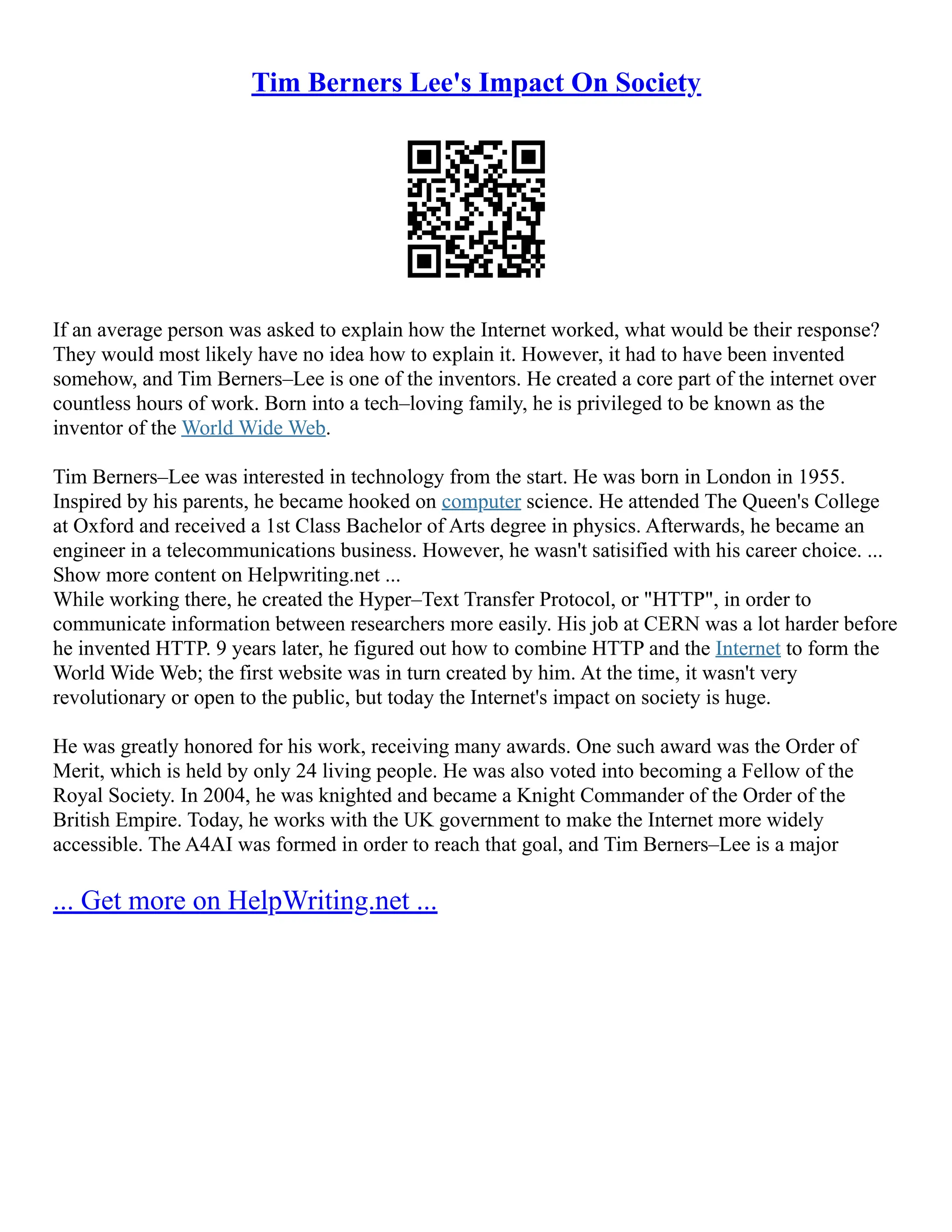 Tim Berners Lee's Impact On Society
If an average person was asked to explain how the Internet worked, what would be their response?
They would most likely have no idea how to explain it. However, it had to have been invented
somehow, and Tim Berners–Lee is one of the inventors. He created a core part of the internet over
countless hours of work. Born into a tech–loving family, he is privileged to be known as the
inventor of the World Wide Web.
Tim Berners–Lee was interested in technology from the start. He was born in London in 1955.
Inspired by his parents, he became hooked on computer science. He attended The Queen's College
at Oxford and received a 1st Class Bachelor of Arts degree in physics. Afterwards, he became an
engineer in a telecommunications business. However, he wasn't satisified with his career choice. ...
Show more content on Helpwriting.net ...
While working there, he created the Hyper–Text Transfer Protocol, or "HTTP", in order to
communicate information between researchers more easily. His job at CERN was a lot harder before
he invented HTTP. 9 years later, he figured out how to combine HTTP and the Internet to form the
World Wide Web; the first website was in turn created by him. At the time, it wasn't very
revolutionary or open to the public, but today the Internet's impact on society is huge.
He was greatly honored for his work, receiving many awards. One such award was the Order of
Merit, which is held by only 24 living people. He was also voted into becoming a Fellow of the
Royal Society. In 2004, he was knighted and became a Knight Commander of the Order of the
British Empire. Today, he works with the UK government to make the Internet more widely
accessible. The A4AI was formed in order to reach that goal, and Tim Berners–Lee is a major
... Get more on HelpWriting.net ...
 