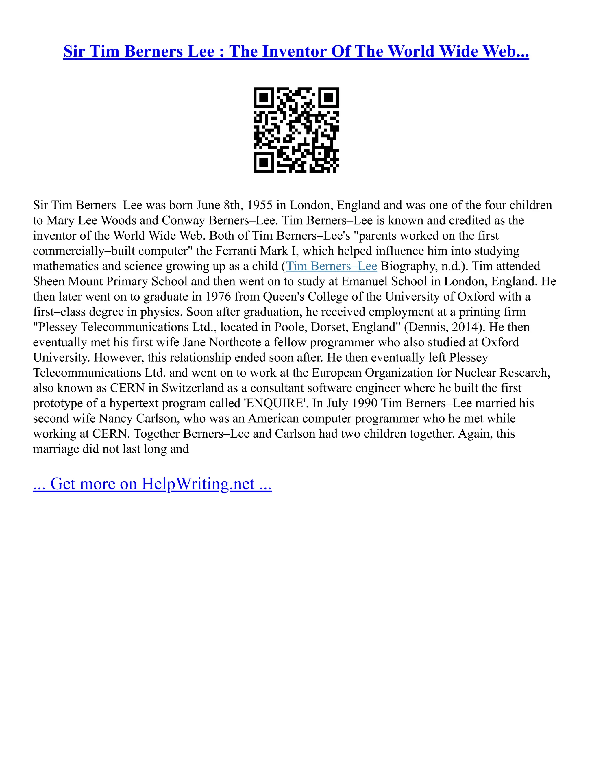 Sir Tim Berners Lee : The Inventor Of The World Wide Web...
Sir Tim Berners–Lee was born June 8th, 1955 in London, England and was one of the four children
to Mary Lee Woods and Conway Berners–Lee. Tim Berners–Lee is known and credited as the
inventor of the World Wide Web. Both of Tim Berners–Lee's "parents worked on the first
commercially–built computer" the Ferranti Mark I, which helped influence him into studying
mathematics and science growing up as a child (Tim Berners–Lee Biography, n.d.). Tim attended
Sheen Mount Primary School and then went on to study at Emanuel School in London, England. He
then later went on to graduate in 1976 from Queen's College of the University of Oxford with a
first–class degree in physics. Soon after graduation, he received employment at a printing firm
"Plessey Telecommunications Ltd., located in Poole, Dorset, England" (Dennis, 2014). He then
eventually met his first wife Jane Northcote a fellow programmer who also studied at Oxford
University. However, this relationship ended soon after. He then eventually left Plessey
Telecommunications Ltd. and went on to work at the European Organization for Nuclear Research,
also known as CERN in Switzerland as a consultant software engineer where he built the first
prototype of a hypertext program called 'ENQUIRE'. In July 1990 Tim Berners–Lee married his
second wife Nancy Carlson, who was an American computer programmer who he met while
working at CERN. Together Berners–Lee and Carlson had two children together. Again, this
marriage did not last long and
... Get more on HelpWriting.net ...
 
