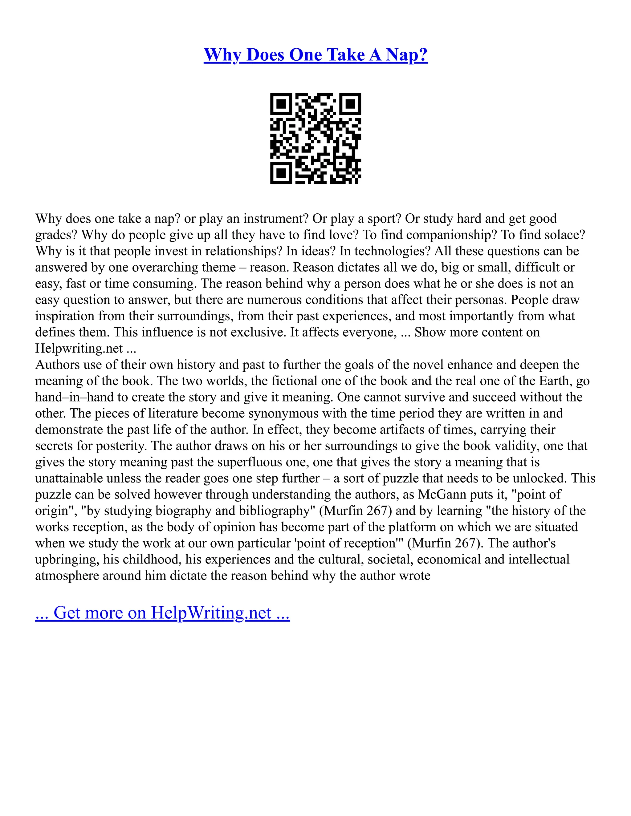 Why Does One Take A Nap?
Why does one take a nap? or play an instrument? Or play a sport? Or study hard and get good
grades? Why do people give up all they have to find love? To find companionship? To find solace?
Why is it that people invest in relationships? In ideas? In technologies? All these questions can be
answered by one overarching theme – reason. Reason dictates all we do, big or small, difficult or
easy, fast or time consuming. The reason behind why a person does what he or she does is not an
easy question to answer, but there are numerous conditions that affect their personas. People draw
inspiration from their surroundings, from their past experiences, and most importantly from what
defines them. This influence is not exclusive. It affects everyone, ... Show more content on
Helpwriting.net ...
Authors use of their own history and past to further the goals of the novel enhance and deepen the
meaning of the book. The two worlds, the fictional one of the book and the real one of the Earth, go
hand–in–hand to create the story and give it meaning. One cannot survive and succeed without the
other. The pieces of literature become synonymous with the time period they are written in and
demonstrate the past life of the author. In effect, they become artifacts of times, carrying their
secrets for posterity. The author draws on his or her surroundings to give the book validity, one that
gives the story meaning past the superfluous one, one that gives the story a meaning that is
unattainable unless the reader goes one step further – a sort of puzzle that needs to be unlocked. This
puzzle can be solved however through understanding the authors, as McGann puts it, "point of
origin", "by studying biography and bibliography" (Murfin 267) and by learning "the history of the
works reception, as the body of opinion has become part of the platform on which we are situated
when we study the work at our own particular 'point of reception'" (Murfin 267). The author's
upbringing, his childhood, his experiences and the cultural, societal, economical and intellectual
atmosphere around him dictate the reason behind why the author wrote
... Get more on HelpWriting.net ...
 