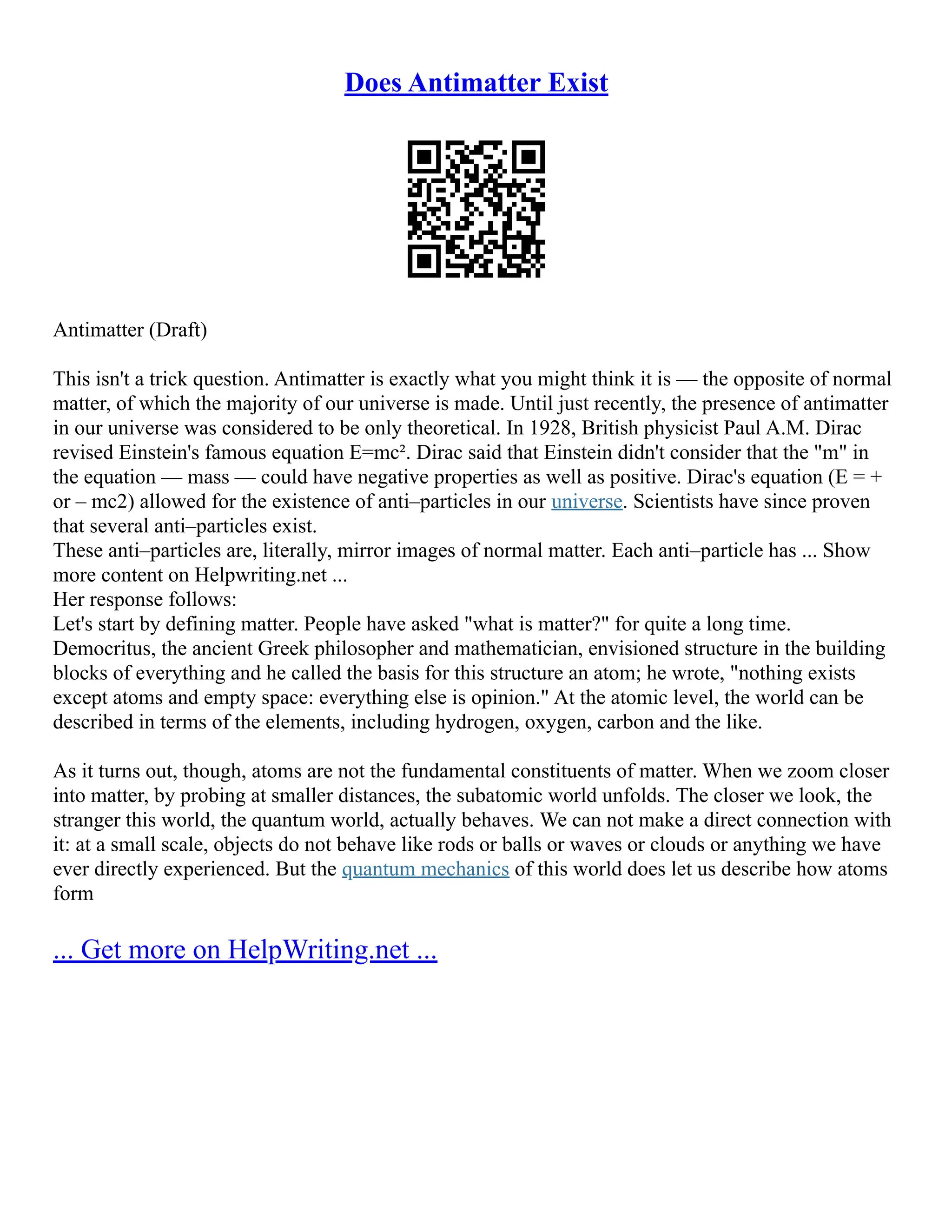 Does Antimatter Exist
Antimatter (Draft)
This isn't a trick question. Antimatter is exactly what you might think it is –– the opposite of normal
matter, of which the majority of our universe is made. Until just recently, the presence of antimatter
in our universe was considered to be only theoretical. In 1928, British physicist Paul A.M. Dirac
revised Einstein's famous equation E=mc². Dirac said that Einstein didn't consider that the "m" in
the equation –– mass –– could have negative properties as well as positive. Dirac's equation (E = +
or – mc2) allowed for the existence of anti–particles in our universe. Scientists have since proven
that several anti–particles exist.
These anti–particles are, literally, mirror images of normal matter. Each anti–particle has ... Show
more content on Helpwriting.net ...
Her response follows:
Let's start by defining matter. People have asked "what is matter?" for quite a long time.
Democritus, the ancient Greek philosopher and mathematician, envisioned structure in the building
blocks of everything and he called the basis for this structure an atom; he wrote, "nothing exists
except atoms and empty space: everything else is opinion." At the atomic level, the world can be
described in terms of the elements, including hydrogen, oxygen, carbon and the like.
As it turns out, though, atoms are not the fundamental constituents of matter. When we zoom closer
into matter, by probing at smaller distances, the subatomic world unfolds. The closer we look, the
stranger this world, the quantum world, actually behaves. We can not make a direct connection with
it: at a small scale, objects do not behave like rods or balls or waves or clouds or anything we have
ever directly experienced. But the quantum mechanics of this world does let us describe how atoms
form
... Get more on HelpWriting.net ...
 