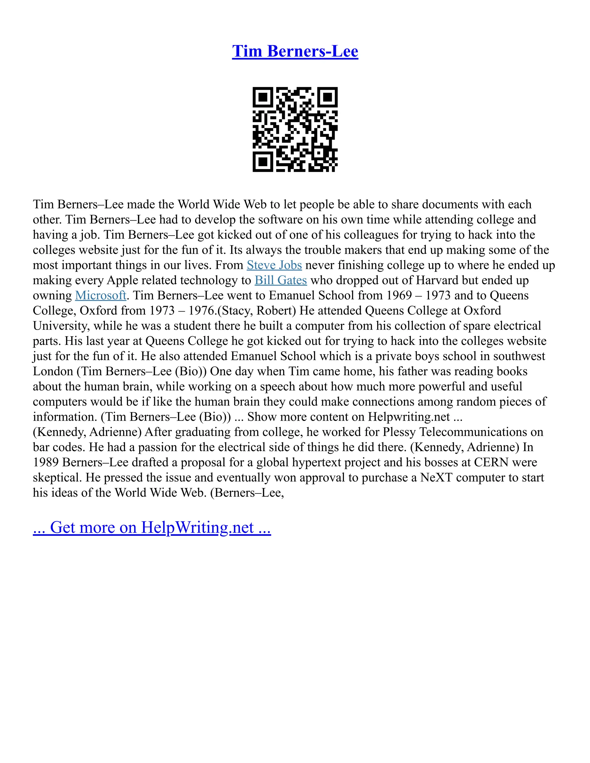 Tim Berners-Lee
Tim Berners–Lee made the World Wide Web to let people be able to share documents with each
other. Tim Berners–Lee had to develop the software on his own time while attending college and
having a job. Tim Berners–Lee got kicked out of one of his colleagues for trying to hack into the
colleges website just for the fun of it. Its always the trouble makers that end up making some of the
most important things in our lives. From Steve Jobs never finishing college up to where he ended up
making every Apple related technology to Bill Gates who dropped out of Harvard but ended up
owning Microsoft. Tim Berners–Lee went to Emanuel School from 1969 – 1973 and to Queens
College, Oxford from 1973 – 1976.(Stacy, Robert) He attended Queens College at Oxford
University, while he was a student there he built a computer from his collection of spare electrical
parts. His last year at Queens College he got kicked out for trying to hack into the colleges website
just for the fun of it. He also attended Emanuel School which is a private boys school in southwest
London (Tim Berners–Lee (Bio)) One day when Tim came home, his father was reading books
about the human brain, while working on a speech about how much more powerful and useful
computers would be if like the human brain they could make connections among random pieces of
information. (Tim Berners–Lee (Bio)) ... Show more content on Helpwriting.net ...
(Kennedy, Adrienne) After graduating from college, he worked for Plessy Telecommunications on
bar codes. He had a passion for the electrical side of things he did there. (Kennedy, Adrienne) In
1989 Berners–Lee drafted a proposal for a global hypertext project and his bosses at CERN were
skeptical. He pressed the issue and eventually won approval to purchase a NeXT computer to start
his ideas of the World Wide Web. (Berners–Lee,
... Get more on HelpWriting.net ...
 
