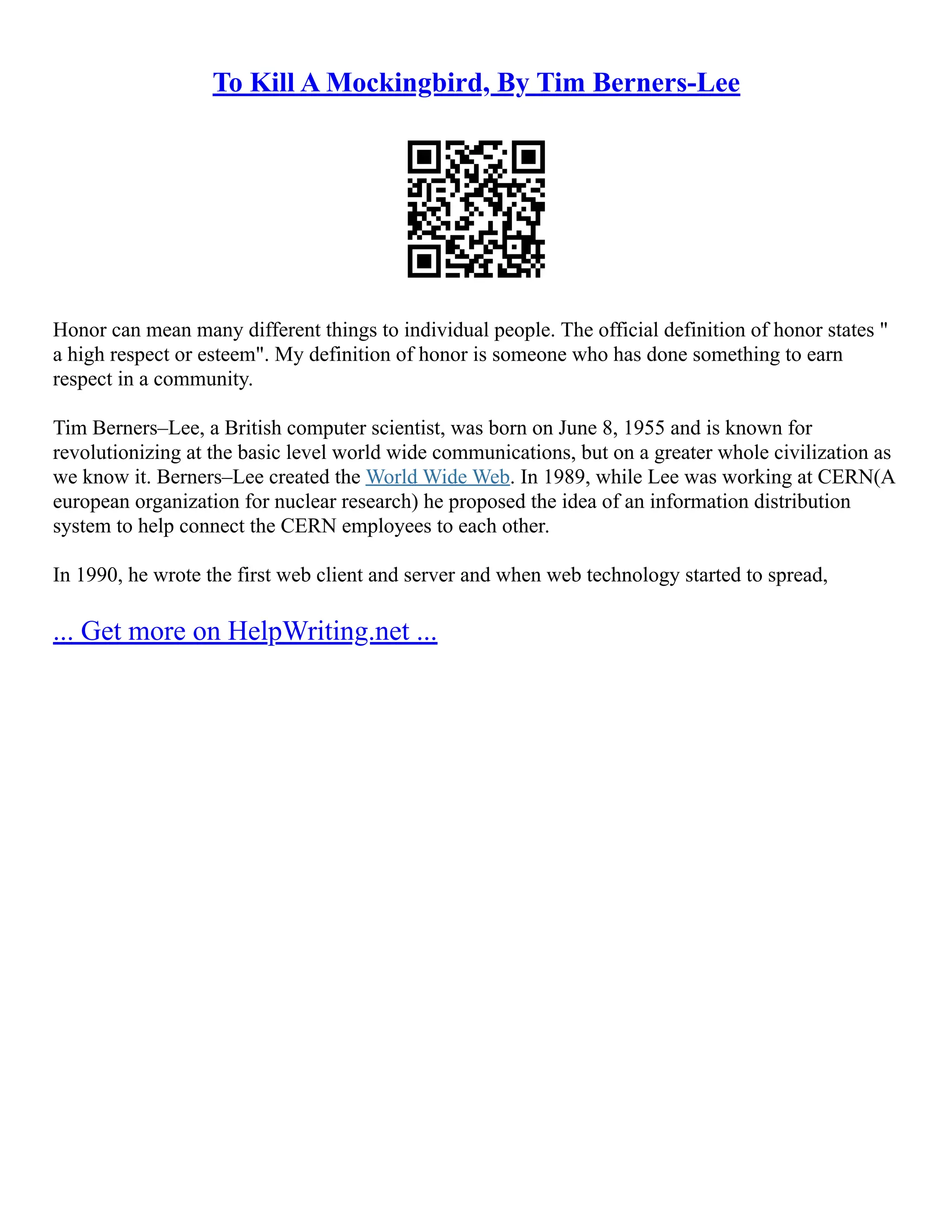 To Kill A Mockingbird, By Tim Berners-Lee
Honor can mean many different things to individual people. The official definition of honor states "
a high respect or esteem". My definition of honor is someone who has done something to earn
respect in a community.
Tim Berners–Lee, a British computer scientist, was born on June 8, 1955 and is known for
revolutionizing at the basic level world wide communications, but on a greater whole civilization as
we know it. Berners–Lee created the World Wide Web. In 1989, while Lee was working at CERN(A
european organization for nuclear research) he proposed the idea of an information distribution
system to help connect the CERN employees to each other.
In 1990, he wrote the first web client and server and when web technology started to spread,
... Get more on HelpWriting.net ...
 