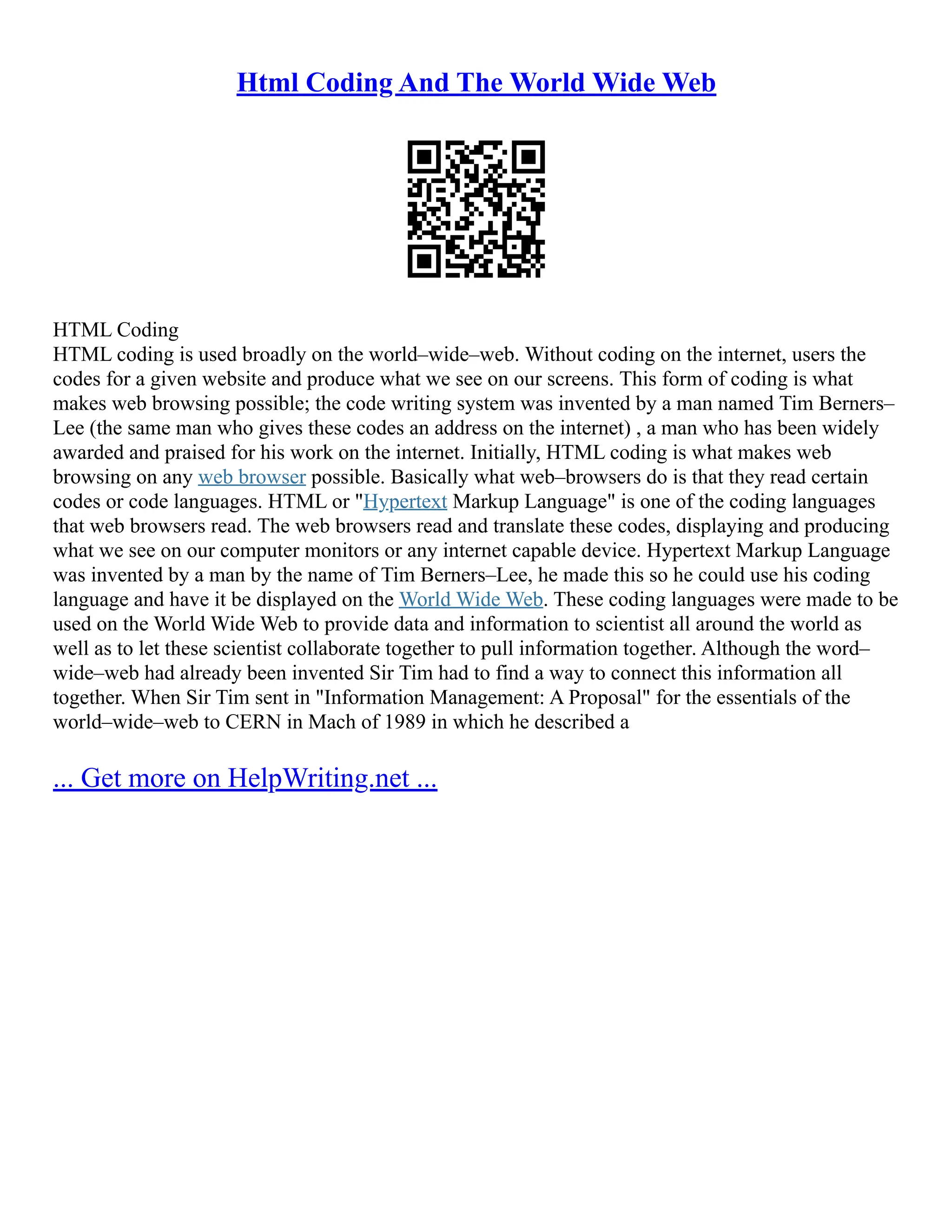 Html Coding And The World Wide Web
HTML Coding
HTML coding is used broadly on the world–wide–web. Without coding on the internet, users the
codes for a given website and produce what we see on our screens. This form of coding is what
makes web browsing possible; the code writing system was invented by a man named Tim Berners–
Lee (the same man who gives these codes an address on the internet) , a man who has been widely
awarded and praised for his work on the internet. Initially, HTML coding is what makes web
browsing on any web browser possible. Basically what web–browsers do is that they read certain
codes or code languages. HTML or "Hypertext Markup Language" is one of the coding languages
that web browsers read. The web browsers read and translate these codes, displaying and producing
what we see on our computer monitors or any internet capable device. Hypertext Markup Language
was invented by a man by the name of Tim Berners–Lee, he made this so he could use his coding
language and have it be displayed on the World Wide Web. These coding languages were made to be
used on the World Wide Web to provide data and information to scientist all around the world as
well as to let these scientist collaborate together to pull information together. Although the word–
wide–web had already been invented Sir Tim had to find a way to connect this information all
together. When Sir Tim sent in "Information Management: A Proposal" for the essentials of the
world–wide–web to CERN in Mach of 1989 in which he described a
... Get more on HelpWriting.net ...
 