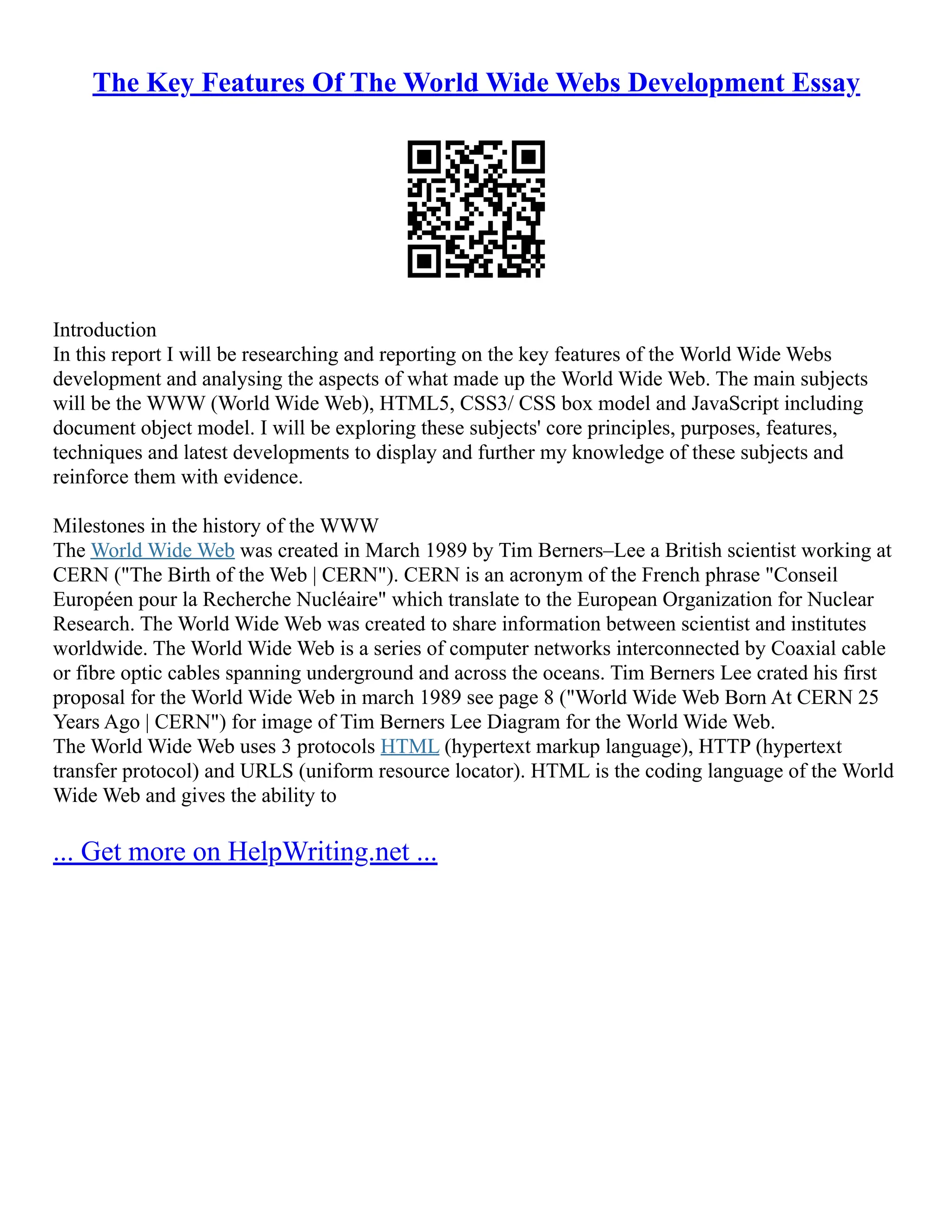 The Key Features Of The World Wide Webs Development Essay
Introduction
In this report I will be researching and reporting on the key features of the World Wide Webs
development and analysing the aspects of what made up the World Wide Web. The main subjects
will be the WWW (World Wide Web), HTML5, CSS3/ CSS box model and JavaScript including
document object model. I will be exploring these subjects' core principles, purposes, features,
techniques and latest developments to display and further my knowledge of these subjects and
reinforce them with evidence.
Milestones in the history of the WWW
The World Wide Web was created in March 1989 by Tim Berners–Lee a British scientist working at
CERN ("The Birth of the Web | CERN"). CERN is an acronym of the French phrase "Conseil
Européen pour la Recherche Nucléaire" which translate to the European Organization for Nuclear
Research. The World Wide Web was created to share information between scientist and institutes
worldwide. The World Wide Web is a series of computer networks interconnected by Coaxial cable
or fibre optic cables spanning underground and across the oceans. Tim Berners Lee crated his first
proposal for the World Wide Web in march 1989 see page 8 ("World Wide Web Born At CERN 25
Years Ago | CERN") for image of Tim Berners Lee Diagram for the World Wide Web.
The World Wide Web uses 3 protocols HTML (hypertext markup language), HTTP (hypertext
transfer protocol) and URLS (uniform resource locator). HTML is the coding language of the World
Wide Web and gives the ability to
... Get more on HelpWriting.net ...
 