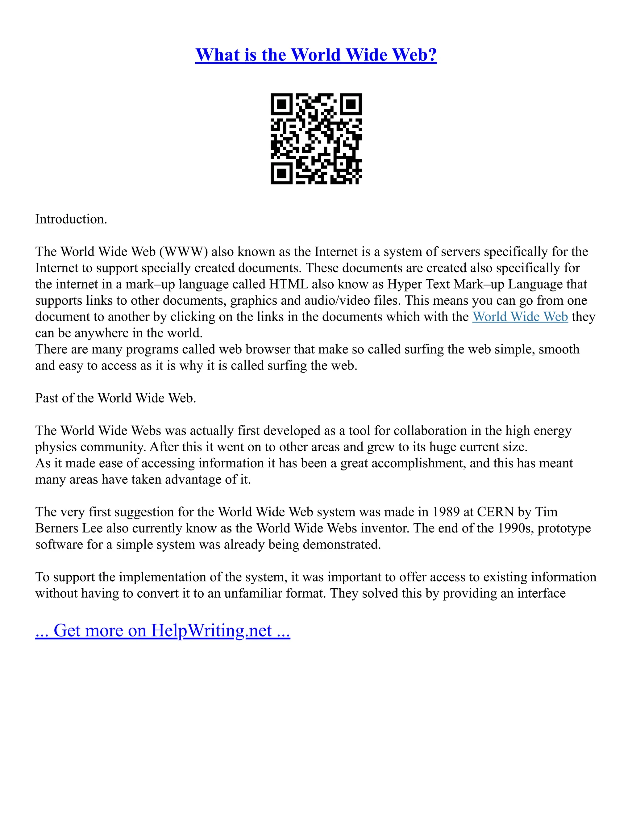 What is the World Wide Web?
Introduction.
The World Wide Web (WWW) also known as the Internet is a system of servers specifically for the
Internet to support specially created documents. These documents are created also specifically for
the internet in a mark–up language called HTML also know as Hyper Text Mark–up Language that
supports links to other documents, graphics and audio/video files. This means you can go from one
document to another by clicking on the links in the documents which with the World Wide Web they
can be anywhere in the world.
There are many programs called web browser that make so called surfing the web simple, smooth
and easy to access as it is why it is called surfing the web.
Past of the World Wide Web.
The World Wide Webs was actually first developed as a tool for collaboration in the high energy
physics community. After this it went on to other areas and grew to its huge current size.
As it made ease of accessing information it has been a great accomplishment, and this has meant
many areas have taken advantage of it.
The very first suggestion for the World Wide Web system was made in 1989 at CERN by Tim
Berners Lee also currently know as the World Wide Webs inventor. The end of the 1990s, prototype
software for a simple system was already being demonstrated.
To support the implementation of the system, it was important to offer access to existing information
without having to convert it to an unfamiliar format. They solved this by providing an interface
... Get more on HelpWriting.net ...
 