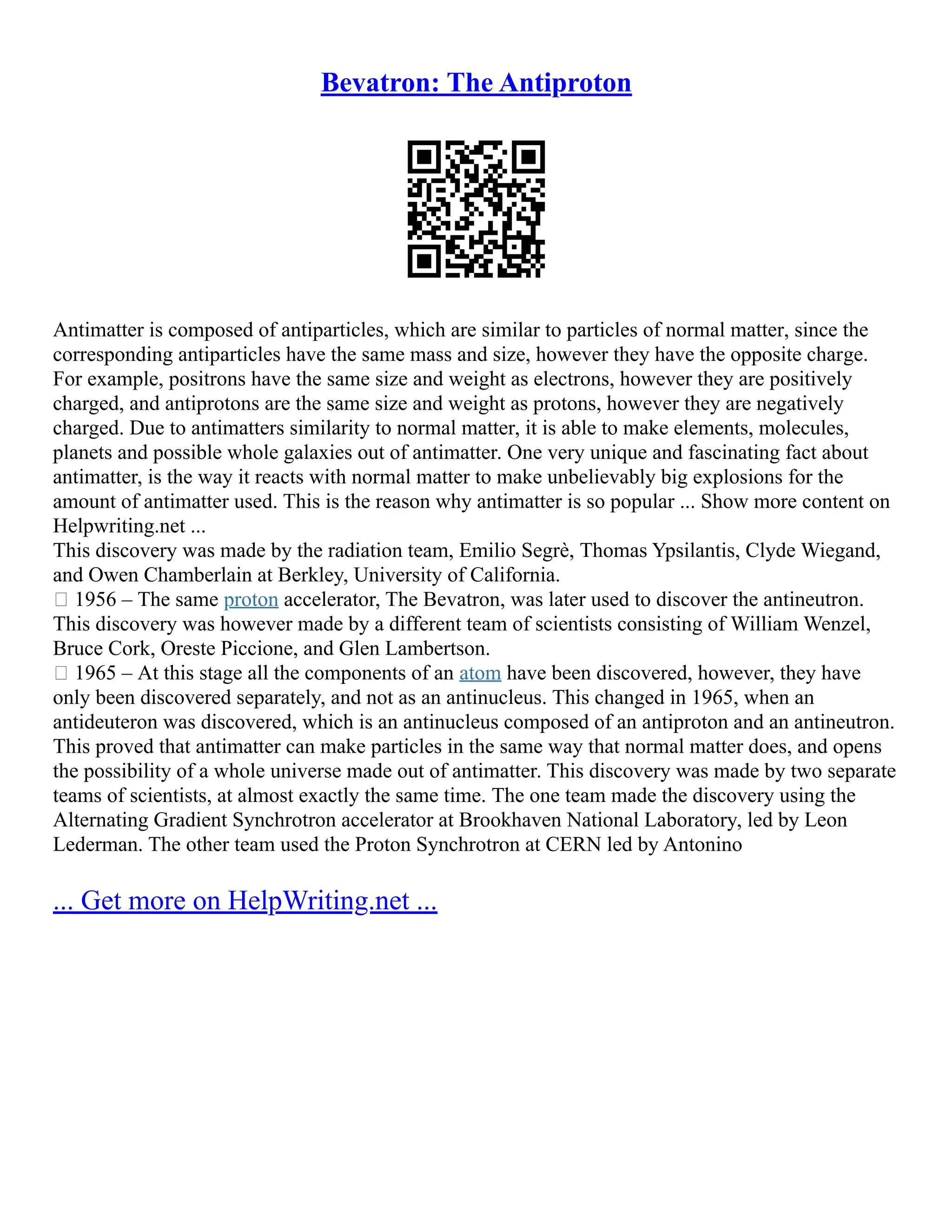 Bevatron: The Antiproton
Antimatter is composed of antiparticles, which are similar to particles of normal matter, since the
corresponding antiparticles have the same mass and size, however they have the opposite charge.
For example, positrons have the same size and weight as electrons, however they are positively
charged, and antiprotons are the same size and weight as protons, however they are negatively
charged. Due to antimatters similarity to normal matter, it is able to make elements, molecules,
planets and possible whole galaxies out of antimatter. One very unique and fascinating fact about
antimatter, is the way it reacts with normal matter to make unbelievably big explosions for the
amount of antimatter used. This is the reason why antimatter is so popular ... Show more content on
Helpwriting.net ...
This discovery was made by the radiation team, Emilio Segrè, Thomas Ypsilantis, Clyde Wiegand,
and Owen Chamberlain at Berkley, University of California.
 1956 – The same proton accelerator, The Bevatron, was later used to discover the antineutron.
This discovery was however made by a different team of scientists consisting of William Wenzel,
Bruce Cork, Oreste Piccione, and Glen Lambertson.
 1965 – At this stage all the components of an atom have been discovered, however, they have
only been discovered separately, and not as an antinucleus. This changed in 1965, when an
antideuteron was discovered, which is an antinucleus composed of an antiproton and an antineutron.
This proved that antimatter can make particles in the same way that normal matter does, and opens
the possibility of a whole universe made out of antimatter. This discovery was made by two separate
teams of scientists, at almost exactly the same time. The one team made the discovery using the
Alternating Gradient Synchrotron accelerator at Brookhaven National Laboratory, led by Leon
Lederman. The other team used the Proton Synchrotron at CERN led by Antonino
... Get more on HelpWriting.net ...
 