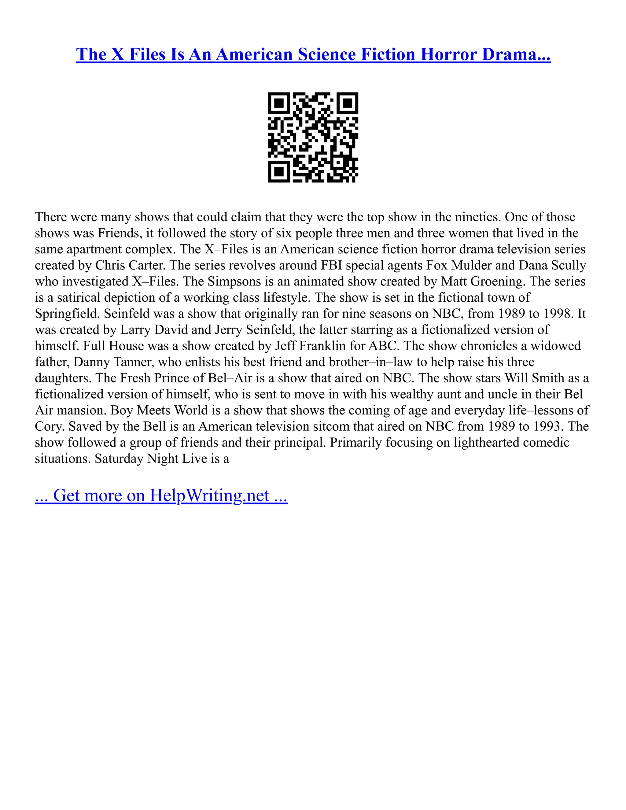 The X Files Is An American Science Fiction Horror Drama...
There were many shows that could claim that they were the top show in the nineties. One of those
shows was Friends, it followed the story of six people three men and three women that lived in the
same apartment complex. The X–Files is an American science fiction horror drama television series
created by Chris Carter. The series revolves around FBI special agents Fox Mulder and Dana Scully
who investigated X–Files. The Simpsons is an animated show created by Matt Groening. The series
is a satirical depiction of a working class lifestyle. The show is set in the fictional town of
Springfield. Seinfeld was a show that originally ran for nine seasons on NBC, from 1989 to 1998. It
was created by Larry David and Jerry Seinfeld, the latter starring as a fictionalized version of
himself. Full House was a show created by Jeff Franklin for ABC. The show chronicles a widowed
father, Danny Tanner, who enlists his best friend and brother–in–law to help raise his three
daughters. The Fresh Prince of Bel–Air is a show that aired on NBC. The show stars Will Smith as a
fictionalized version of himself, who is sent to move in with his wealthy aunt and uncle in their Bel
Air mansion. Boy Meets World is a show that shows the coming of age and everyday life–lessons of
Cory. Saved by the Bell is an American television sitcom that aired on NBC from 1989 to 1993. The
show followed a group of friends and their principal. Primarily focusing on lighthearted comedic
situations. Saturday Night Live is a
... Get more on HelpWriting.net ...
 