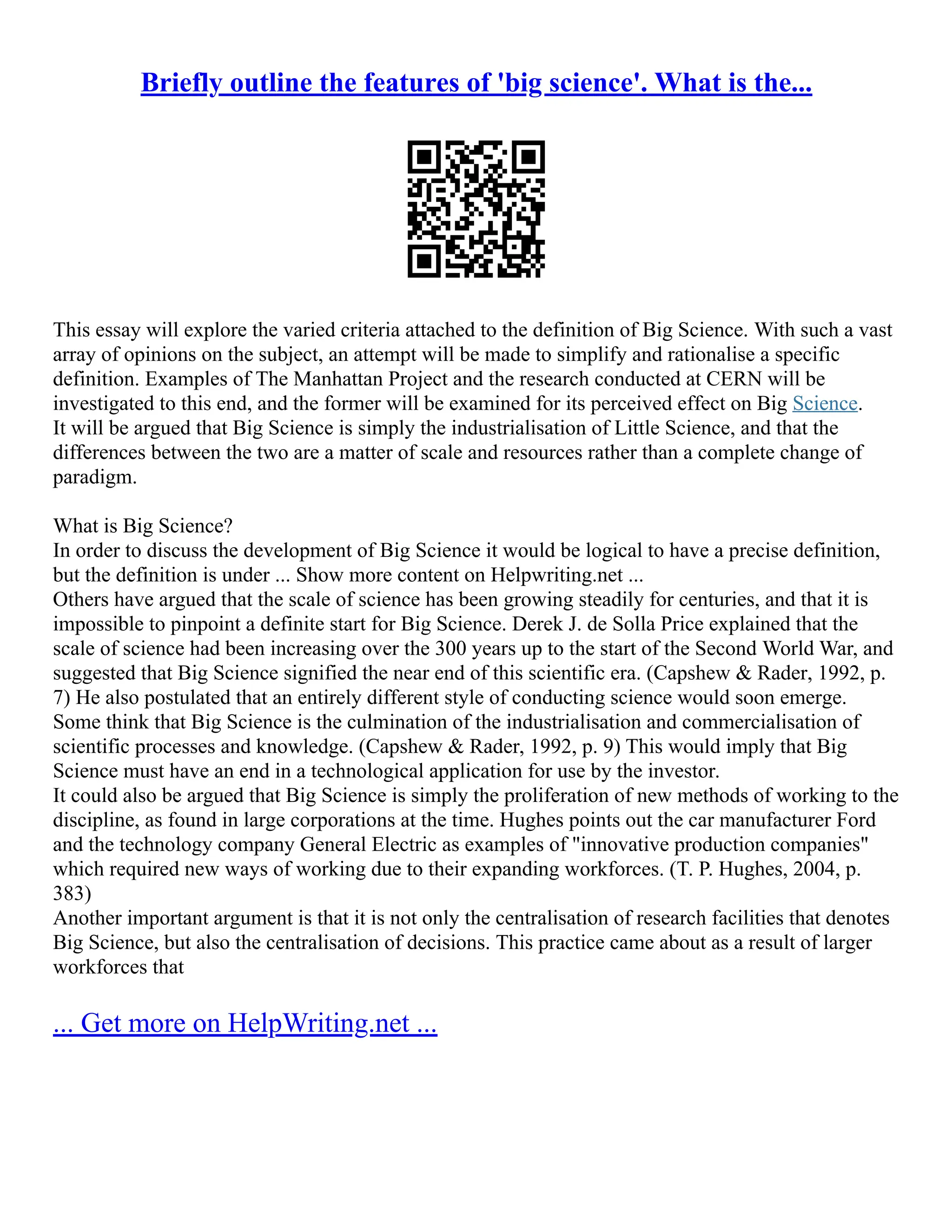 Briefly outline the features of 'big science'. What is the...
This essay will explore the varied criteria attached to the definition of Big Science. With such a vast
array of opinions on the subject, an attempt will be made to simplify and rationalise a specific
definition. Examples of The Manhattan Project and the research conducted at CERN will be
investigated to this end, and the former will be examined for its perceived effect on Big Science.
It will be argued that Big Science is simply the industrialisation of Little Science, and that the
differences between the two are a matter of scale and resources rather than a complete change of
paradigm.
What is Big Science?
In order to discuss the development of Big Science it would be logical to have a precise definition,
but the definition is under ... Show more content on Helpwriting.net ...
Others have argued that the scale of science has been growing steadily for centuries, and that it is
impossible to pinpoint a definite start for Big Science. Derek J. de Solla Price explained that the
scale of science had been increasing over the 300 years up to the start of the Second World War, and
suggested that Big Science signified the near end of this scientific era. (Capshew & Rader, 1992, p.
7) He also postulated that an entirely different style of conducting science would soon emerge.
Some think that Big Science is the culmination of the industrialisation and commercialisation of
scientific processes and knowledge. (Capshew & Rader, 1992, p. 9) This would imply that Big
Science must have an end in a technological application for use by the investor.
It could also be argued that Big Science is simply the proliferation of new methods of working to the
discipline, as found in large corporations at the time. Hughes points out the car manufacturer Ford
and the technology company General Electric as examples of "innovative production companies"
which required new ways of working due to their expanding workforces. (T. P. Hughes, 2004, p.
383)
Another important argument is that it is not only the centralisation of research facilities that denotes
Big Science, but also the centralisation of decisions. This practice came about as a result of larger
workforces that
... Get more on HelpWriting.net ...
 