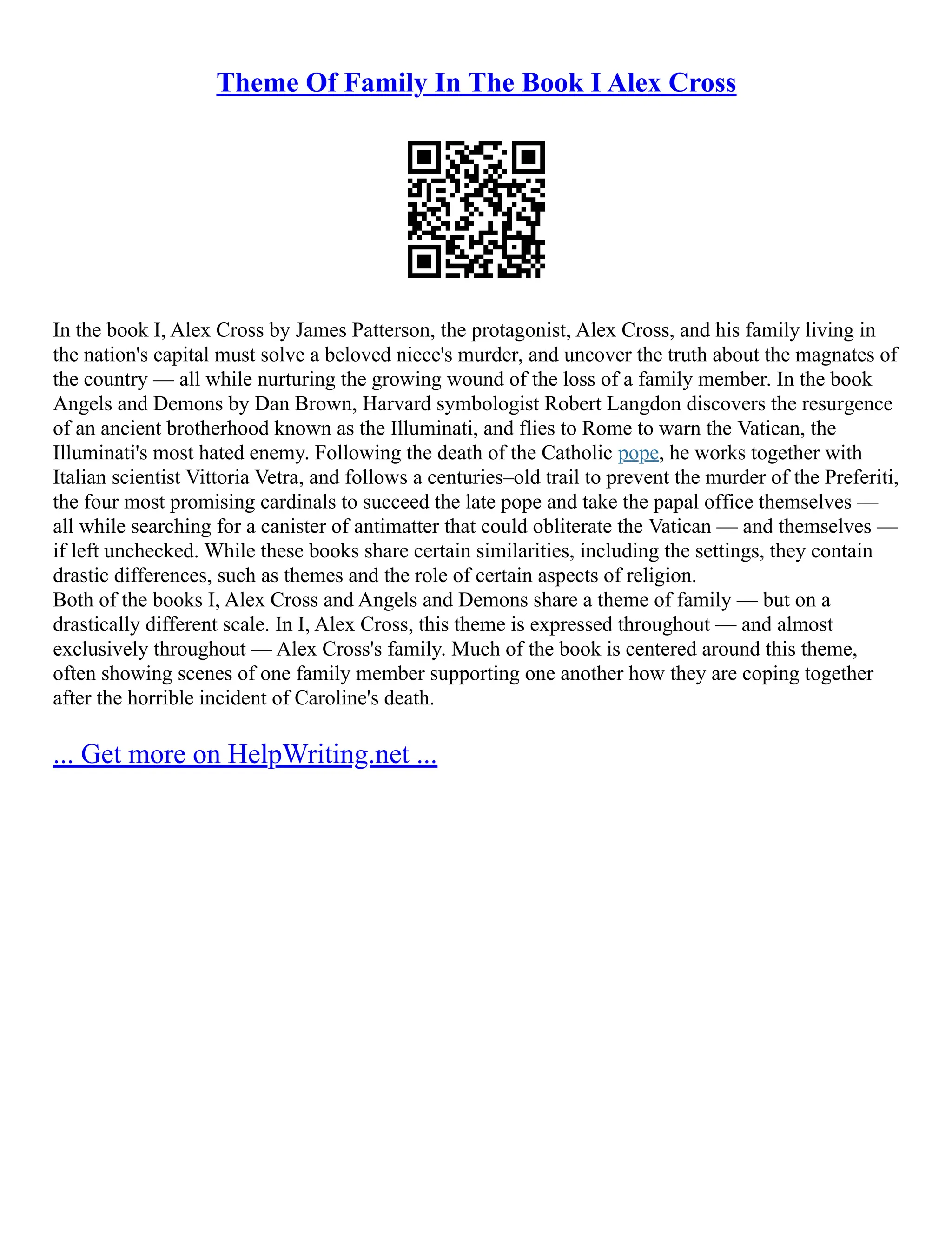 Theme Of Family In The Book I Alex Cross
In the book I, Alex Cross by James Patterson, the protagonist, Alex Cross, and his family living in
the nation's capital must solve a beloved niece's murder, and uncover the truth about the magnates of
the country –– all while nurturing the growing wound of the loss of a family member. In the book
Angels and Demons by Dan Brown, Harvard symbologist Robert Langdon discovers the resurgence
of an ancient brotherhood known as the Illuminati, and flies to Rome to warn the Vatican, the
Illuminati's most hated enemy. Following the death of the Catholic pope, he works together with
Italian scientist Vittoria Vetra, and follows a centuries–old trail to prevent the murder of the Preferiti,
the four most promising cardinals to succeed the late pope and take the papal office themselves ––
all while searching for a canister of antimatter that could obliterate the Vatican –– and themselves ––
if left unchecked. While these books share certain similarities, including the settings, they contain
drastic differences, such as themes and the role of certain aspects of religion.
Both of the books I, Alex Cross and Angels and Demons share a theme of family –– but on a
drastically different scale. In I, Alex Cross, this theme is expressed throughout –– and almost
exclusively throughout –– Alex Cross's family. Much of the book is centered around this theme,
often showing scenes of one family member supporting one another how they are coping together
after the horrible incident of Caroline's death.
... Get more on HelpWriting.net ...
 