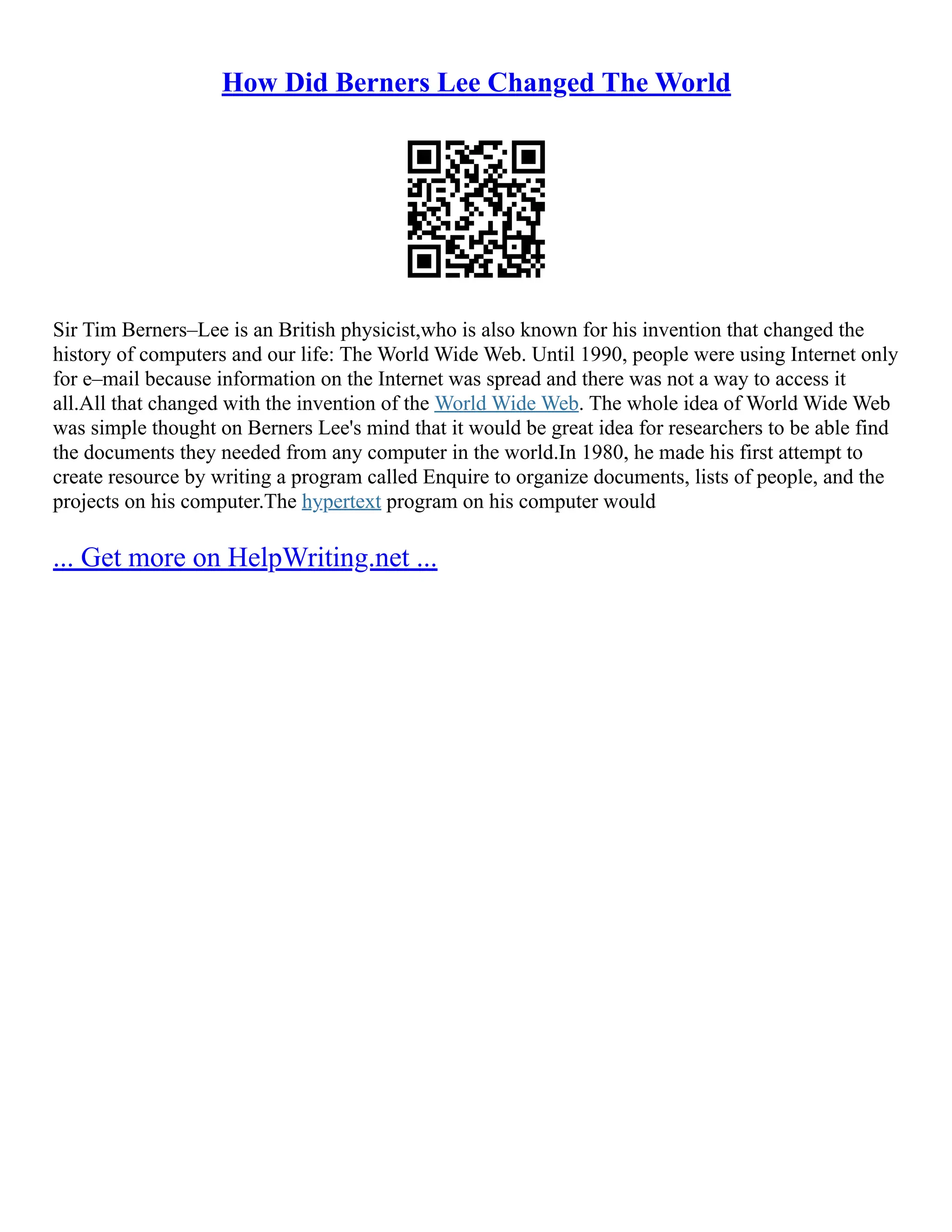 How Did Berners Lee Changed The World
Sir Tim Berners–Lee is an British physicist,who is also known for his invention that changed the
history of computers and our life: The World Wide Web. Until 1990, people were using Internet only
for e–mail because information on the Internet was spread and there was not a way to access it
all.All that changed with the invention of the World Wide Web. The whole idea of World Wide Web
was simple thought on Berners Lee's mind that it would be great idea for researchers to be able find
the documents they needed from any computer in the world.In 1980, he made his first attempt to
create resource by writing a program called Enquire to organize documents, lists of people, and the
projects on his computer.The hypertext program on his computer would
... Get more on HelpWriting.net ...
 