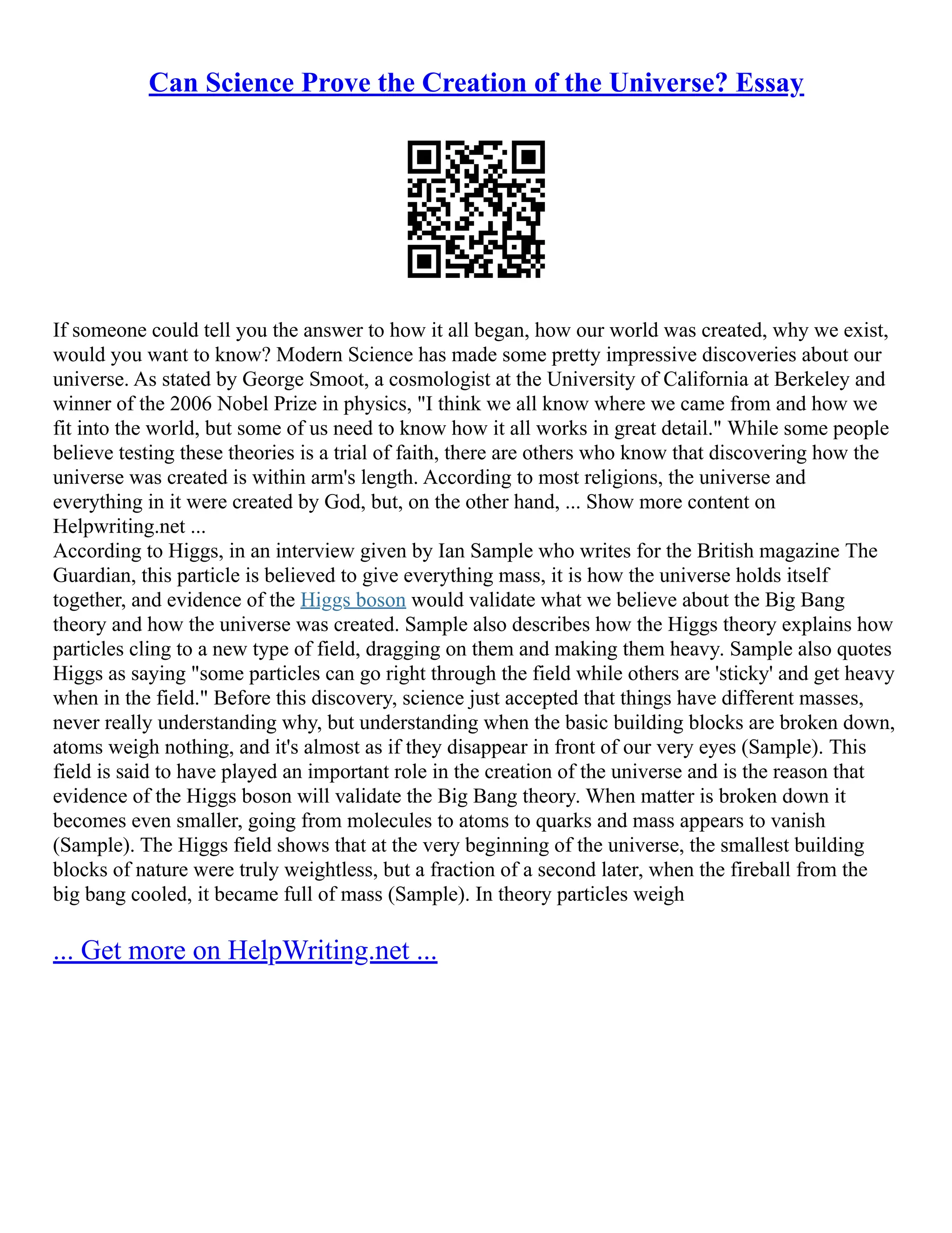 Can Science Prove the Creation of the Universe? Essay
If someone could tell you the answer to how it all began, how our world was created, why we exist,
would you want to know? Modern Science has made some pretty impressive discoveries about our
universe. As stated by George Smoot, a cosmologist at the University of California at Berkeley and
winner of the 2006 Nobel Prize in physics, "I think we all know where we came from and how we
fit into the world, but some of us need to know how it all works in great detail." While some people
believe testing these theories is a trial of faith, there are others who know that discovering how the
universe was created is within arm's length. According to most religions, the universe and
everything in it were created by God, but, on the other hand, ... Show more content on
Helpwriting.net ...
According to Higgs, in an interview given by Ian Sample who writes for the British magazine The
Guardian, this particle is believed to give everything mass, it is how the universe holds itself
together, and evidence of the Higgs boson would validate what we believe about the Big Bang
theory and how the universe was created. Sample also describes how the Higgs theory explains how
particles cling to a new type of field, dragging on them and making them heavy. Sample also quotes
Higgs as saying "some particles can go right through the field while others are 'sticky' and get heavy
when in the field." Before this discovery, science just accepted that things have different masses,
never really understanding why, but understanding when the basic building blocks are broken down,
atoms weigh nothing, and it's almost as if they disappear in front of our very eyes (Sample). This
field is said to have played an important role in the creation of the universe and is the reason that
evidence of the Higgs boson will validate the Big Bang theory. When matter is broken down it
becomes even smaller, going from molecules to atoms to quarks and mass appears to vanish
(Sample). The Higgs field shows that at the very beginning of the universe, the smallest building
blocks of nature were truly weightless, but a fraction of a second later, when the fireball from the
big bang cooled, it became full of mass (Sample). In theory particles weigh
... Get more on HelpWriting.net ...
 