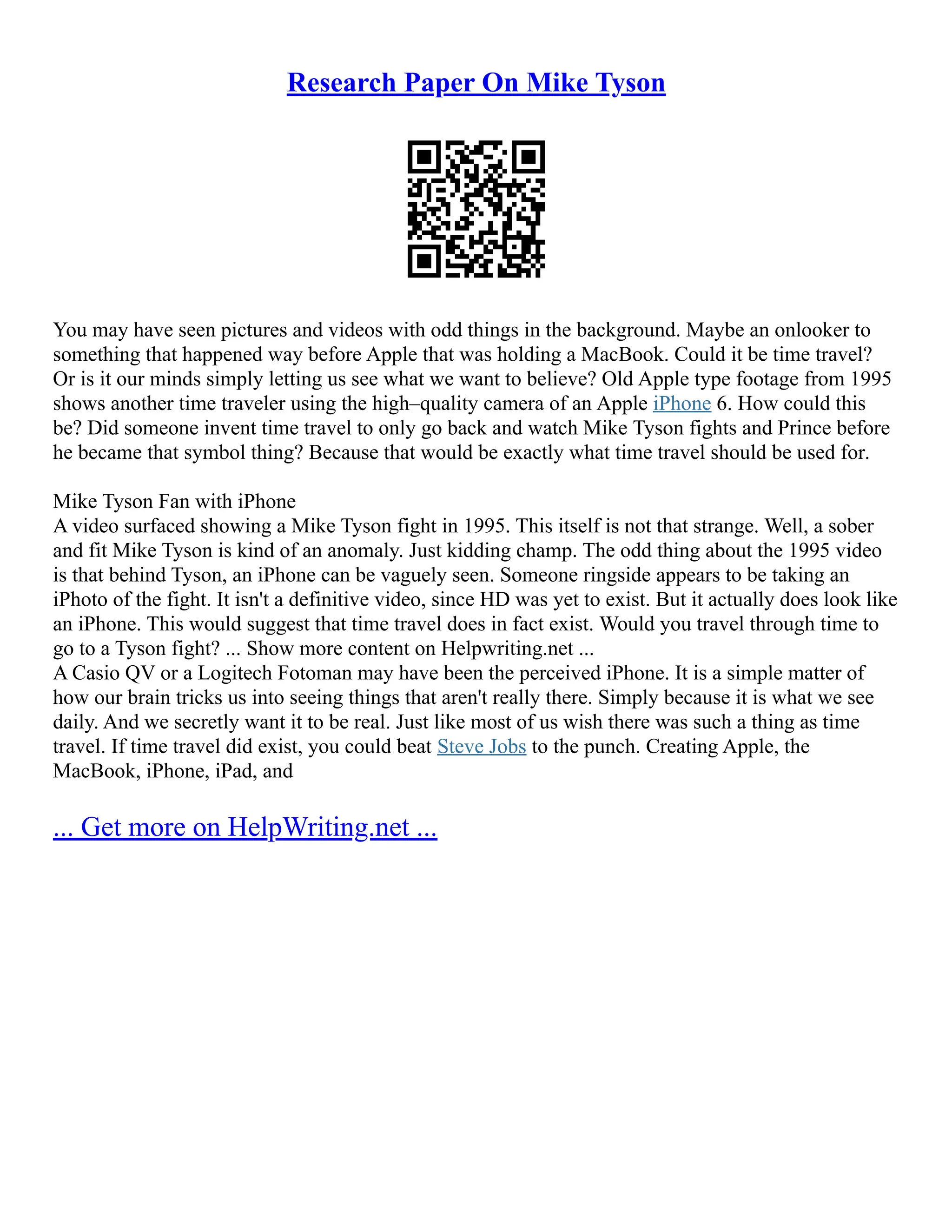 Research Paper On Mike Tyson
You may have seen pictures and videos with odd things in the background. Maybe an onlooker to
something that happened way before Apple that was holding a MacBook. Could it be time travel?
Or is it our minds simply letting us see what we want to believe? Old Apple type footage from 1995
shows another time traveler using the high–quality camera of an Apple iPhone 6. How could this
be? Did someone invent time travel to only go back and watch Mike Tyson fights and Prince before
he became that symbol thing? Because that would be exactly what time travel should be used for.
Mike Tyson Fan with iPhone
A video surfaced showing a Mike Tyson fight in 1995. This itself is not that strange. Well, a sober
and fit Mike Tyson is kind of an anomaly. Just kidding champ. The odd thing about the 1995 video
is that behind Tyson, an iPhone can be vaguely seen. Someone ringside appears to be taking an
iPhoto of the fight. It isn't a definitive video, since HD was yet to exist. But it actually does look like
an iPhone. This would suggest that time travel does in fact exist. Would you travel through time to
go to a Tyson fight? ... Show more content on Helpwriting.net ...
A Casio QV or a Logitech Fotoman may have been the perceived iPhone. It is a simple matter of
how our brain tricks us into seeing things that aren't really there. Simply because it is what we see
daily. And we secretly want it to be real. Just like most of us wish there was such a thing as time
travel. If time travel did exist, you could beat Steve Jobs to the punch. Creating Apple, the
MacBook, iPhone, iPad, and
... Get more on HelpWriting.net ...
 