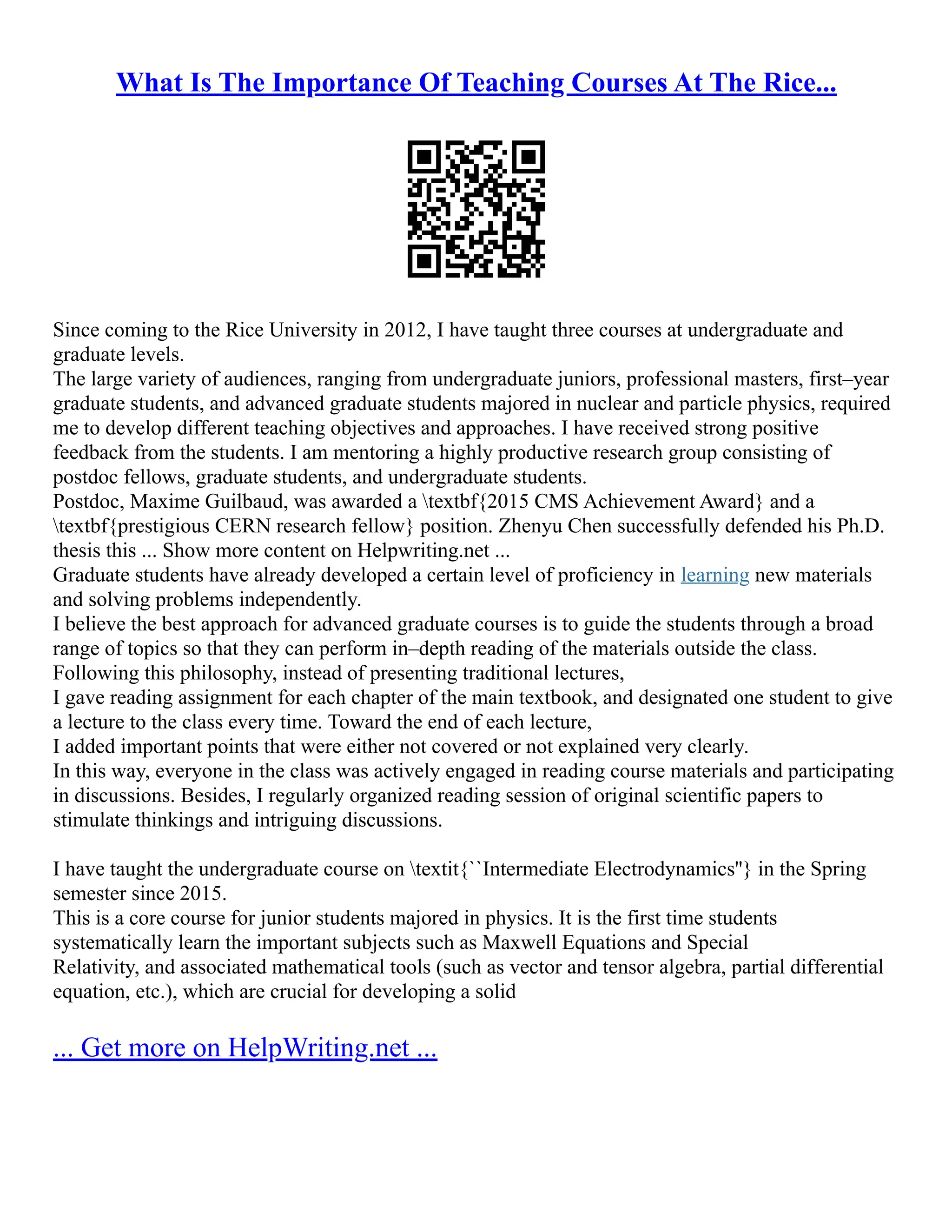 What Is The Importance Of Teaching Courses At The Rice...
Since coming to the Rice University in 2012, I have taught three courses at undergraduate and
graduate levels.
The large variety of audiences, ranging from undergraduate juniors, professional masters, first–year
graduate students, and advanced graduate students majored in nuclear and particle physics, required
me to develop different teaching objectives and approaches. I have received strong positive
feedback from the students. I am mentoring a highly productive research group consisting of
postdoc fellows, graduate students, and undergraduate students.
Postdoc, Maxime Guilbaud, was awarded a textbf{2015 CMS Achievement Award} and a
textbf{prestigious CERN research fellow} position. Zhenyu Chen successfully defended his Ph.D.
thesis this ... Show more content on Helpwriting.net ...
Graduate students have already developed a certain level of proficiency in learning new materials
and solving problems independently.
I believe the best approach for advanced graduate courses is to guide the students through a broad
range of topics so that they can perform in–depth reading of the materials outside the class.
Following this philosophy, instead of presenting traditional lectures,
I gave reading assignment for each chapter of the main textbook, and designated one student to give
a lecture to the class every time. Toward the end of each lecture,
I added important points that were either not covered or not explained very clearly.
In this way, everyone in the class was actively engaged in reading course materials and participating
in discussions. Besides, I regularly organized reading session of original scientific papers to
stimulate thinkings and intriguing discussions.
I have taught the undergraduate course on textit{``Intermediate Electrodynamics''} in the Spring
semester since 2015.
This is a core course for junior students majored in physics. It is the first time students
systematically learn the important subjects such as Maxwell Equations and Special
Relativity, and associated mathematical tools (such as vector and tensor algebra, partial differential
equation, etc.), which are crucial for developing a solid
... Get more on HelpWriting.net ...
 