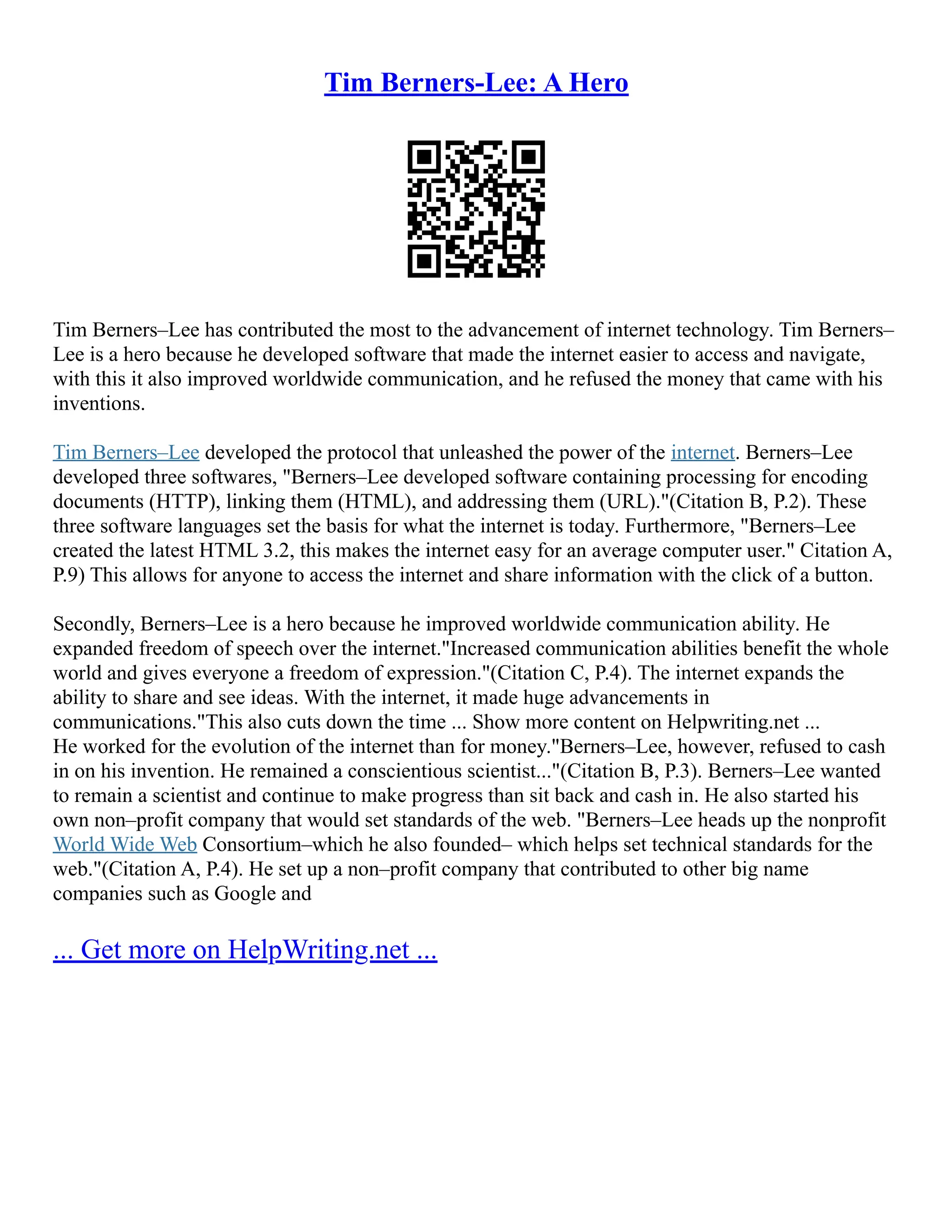 Tim Berners-Lee: A Hero
Tim Berners–Lee has contributed the most to the advancement of internet technology. Tim Berners–
Lee is a hero because he developed software that made the internet easier to access and navigate,
with this it also improved worldwide communication, and he refused the money that came with his
inventions.
Tim Berners–Lee developed the protocol that unleashed the power of the internet. Berners–Lee
developed three softwares, "Berners–Lee developed software containing processing for encoding
documents (HTTP), linking them (HTML), and addressing them (URL)."(Citation B, P.2). These
three software languages set the basis for what the internet is today. Furthermore, "Berners–Lee
created the latest HTML 3.2, this makes the internet easy for an average computer user." Citation A,
P.9) This allows for anyone to access the internet and share information with the click of a button.
Secondly, Berners–Lee is a hero because he improved worldwide communication ability. He
expanded freedom of speech over the internet."Increased communication abilities benefit the whole
world and gives everyone a freedom of expression."(Citation C, P.4). The internet expands the
ability to share and see ideas. With the internet, it made huge advancements in
communications."This also cuts down the time ... Show more content on Helpwriting.net ...
He worked for the evolution of the internet than for money."Berners–Lee, however, refused to cash
in on his invention. He remained a conscientious scientist..."(Citation B, P.3). Berners–Lee wanted
to remain a scientist and continue to make progress than sit back and cash in. He also started his
own non–profit company that would set standards of the web. "Berners–Lee heads up the nonprofit
World Wide Web Consortium–which he also founded– which helps set technical standards for the
web."(Citation A, P.4). He set up a non–profit company that contributed to other big name
companies such as Google and
... Get more on HelpWriting.net ...
 