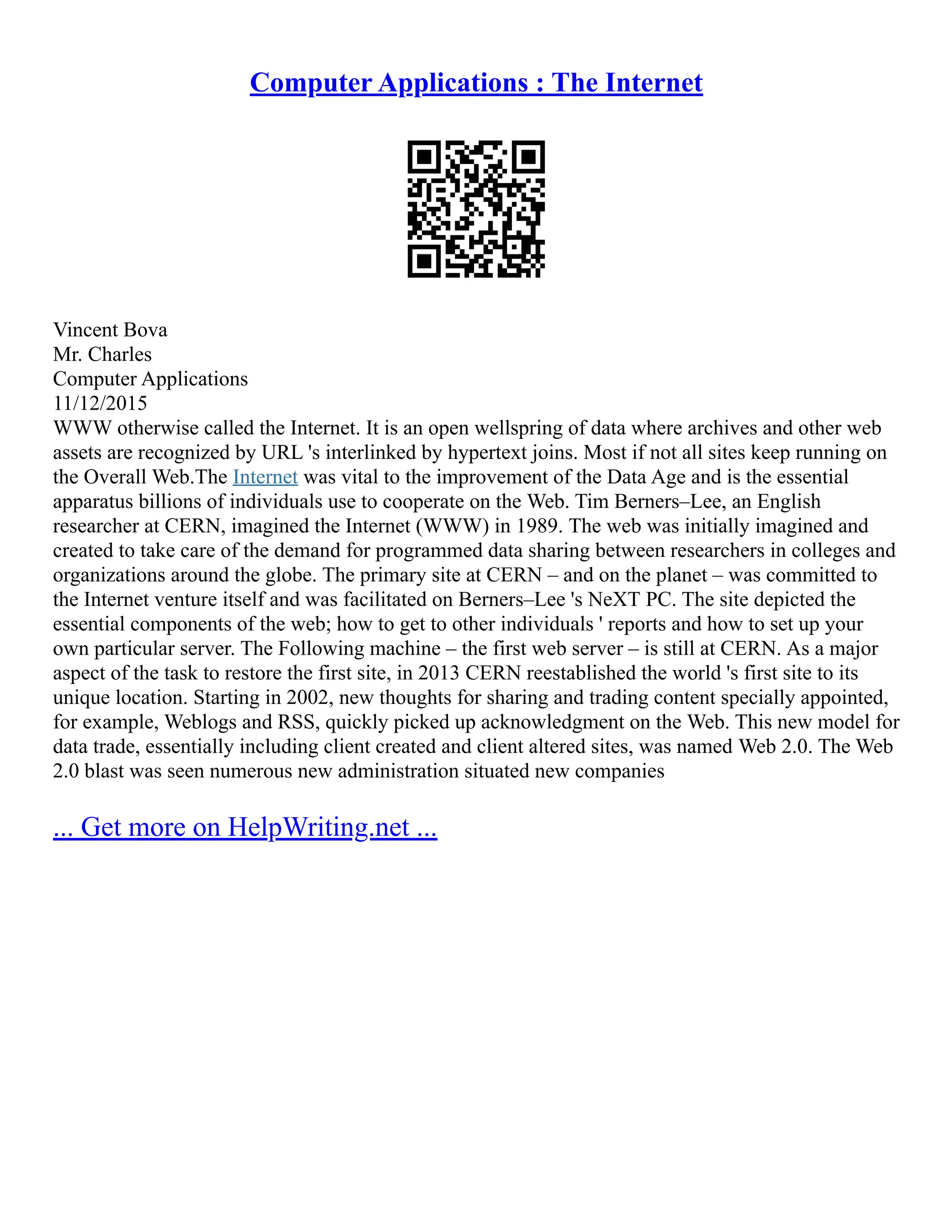 Computer Applications : The Internet
Vincent Bova
Mr. Charles
Computer Applications
11/12/2015
WWW otherwise called the Internet. It is an open wellspring of data where archives and other web
assets are recognized by URL 's interlinked by hypertext joins. Most if not all sites keep running on
the Overall Web.The Internet was vital to the improvement of the Data Age and is the essential
apparatus billions of individuals use to cooperate on the Web. Tim Berners–Lee, an English
researcher at CERN, imagined the Internet (WWW) in 1989. The web was initially imagined and
created to take care of the demand for programmed data sharing between researchers in colleges and
organizations around the globe. The primary site at CERN – and on the planet – was committed to
the Internet venture itself and was facilitated on Berners–Lee 's NeXT PC. The site depicted the
essential components of the web; how to get to other individuals ' reports and how to set up your
own particular server. The Following machine – the first web server – is still at CERN. As a major
aspect of the task to restore the first site, in 2013 CERN reestablished the world 's first site to its
unique location. Starting in 2002, new thoughts for sharing and trading content specially appointed,
for example, Weblogs and RSS, quickly picked up acknowledgment on the Web. This new model for
data trade, essentially including client created and client altered sites, was named Web 2.0. The Web
2.0 blast was seen numerous new administration situated new companies
... Get more on HelpWriting.net ...
 
