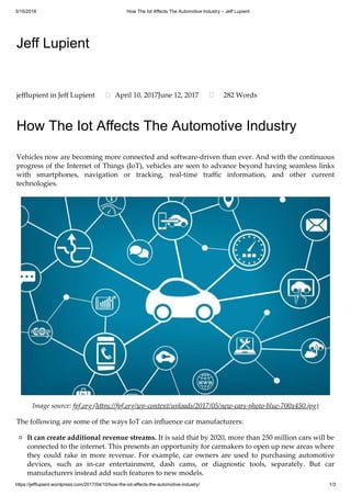 3/15/2018 How The Iot Affects The Automotive Industry – Jeff Lupient
https://jefflupient.wordpress.com/2017/04/10/how-the-iot-affects-the-automotive-industry/ 1/3
Jeff Lupient
How The Iot Affects The Automotive Industry
Vehicles now are becoming more connected and software-driven than ever. And with the continuous
progress of the Internet of Things (IoT), vehicles are seen to advance beyond having seamless links
with smartphones, navigation or tracking, real-time traﬃc information, and other current
technologies.
Image source: fpf.org (h ps://fpf.org/wp-content/uploads/2017/05/new-cars-photo-blue-700x450.jpg)
The following are some of the ways IoT can inﬂuence car manufacturers:
It can create additional revenue streams. It is said that by 2020, more than 250 million cars will be
connected to the internet. This presents an opportunity for carmakers to open up new areas where
they could rake in more revenue. For example, car owners are used to purchasing automotive
devices, such as in-car entertainment, dash cams, or diagnostic tools, separately. But car
manufacturers instead add such features to new models.
jeﬄupient in Jeﬀ Lupient April 10, 2017June 12, 2017 282 Words
 