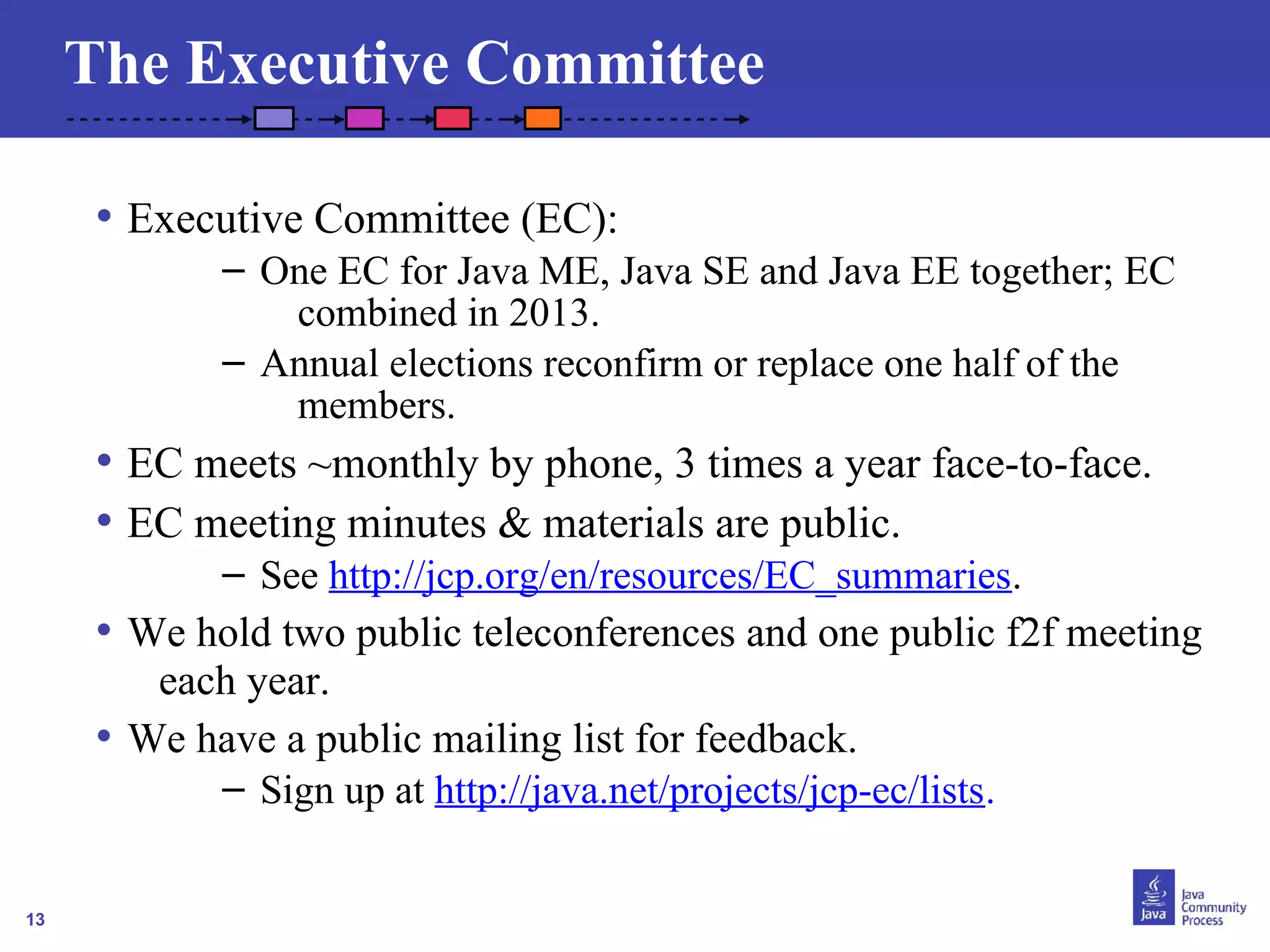 13 
The Executive Committee 
• Executive Committee (EC): 
– One EC for Java ME, Java SE and Java EE together; EC 
combined in 2013. 
– Annual elections reconfirm or replace one half of the 
members. 
• EC meets ~monthly by phone, 3 times a year face-to-face. 
• EC meeting minutes & materials are public. 
– See http://jcp.org/en/resources/EC_summaries. 
• We hold two public teleconferences and one public f2f meeting 
each year. 
• We have a public mailing list for feedback. 
– Sign up at http://java.net/projects/jcp-ec/lists. 
 