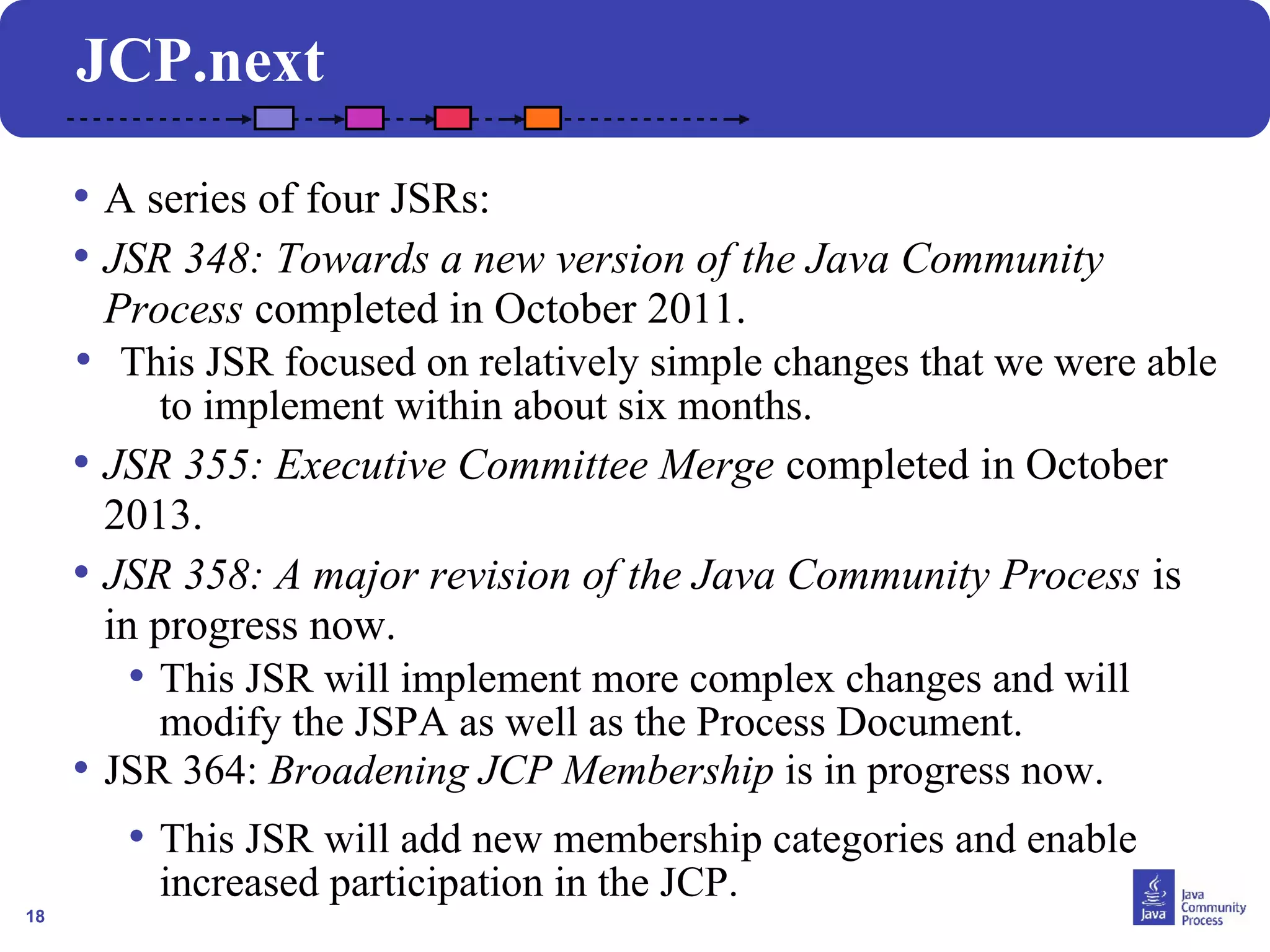 18 
JCP.next 
• A series of four JSRs: 
• JSR 348: Towards a new version of the Java Community 
Process completed in October 2011. 
• This JSR focused on relatively simple changes that we were able 
to implement within about six months. 
• JSR 355: Executive Committee Merge completed in October 
2013. 
• JSR 358: A major revision of the Java Community Process is 
in progress now. 
• This JSR will implement more complex changes and will 
modify the JSPA as well as the Process Document. 
• JSR 364: Broadening JCP Membership is in progress now. 
• This JSR will add new membership categories and enable 
increased participation in the JCP. 
 