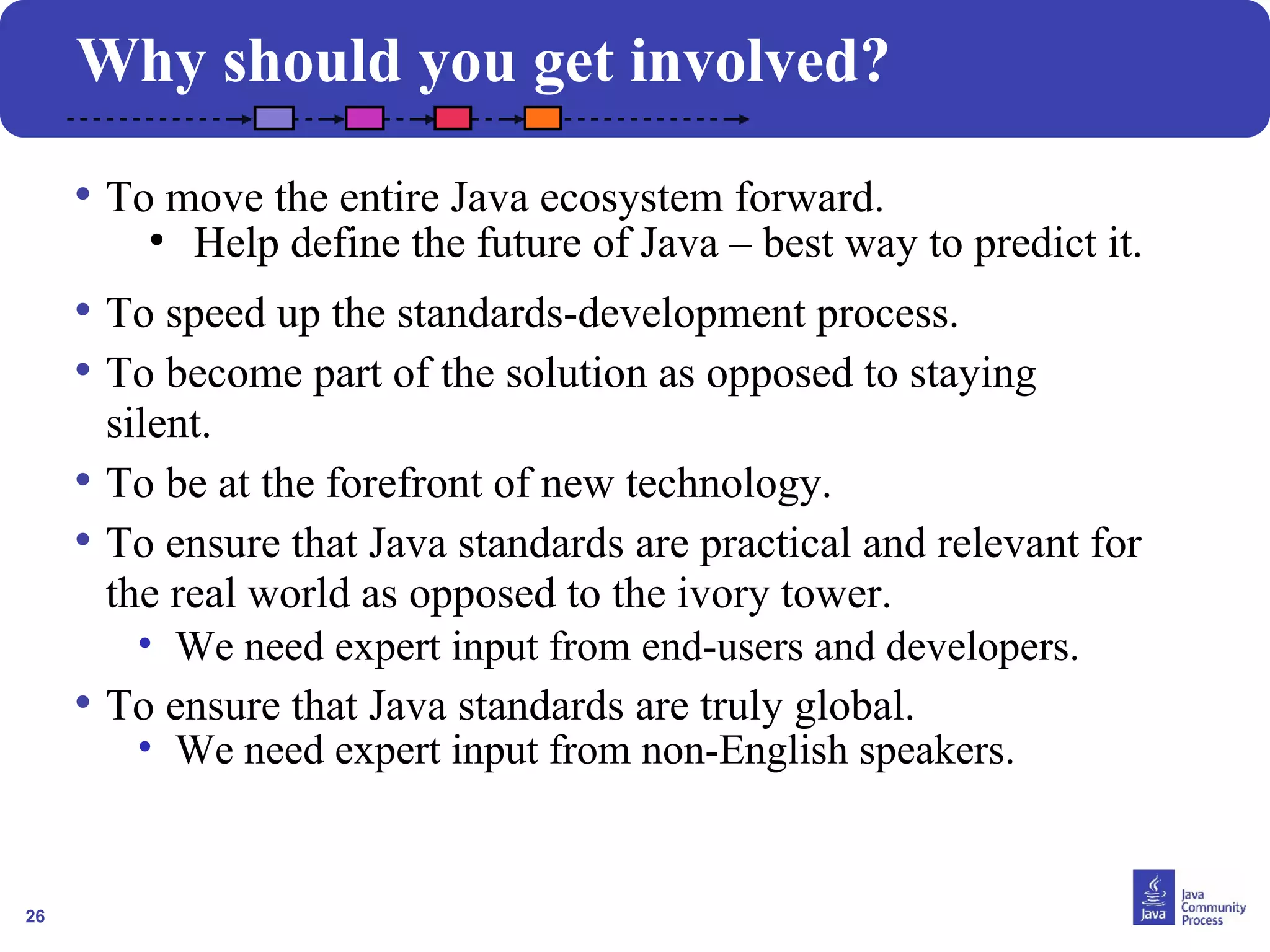 26 
Why should you get involved? 
• To move the entire Java ecosystem forward. 
● Help define the future of Java – best way to predict it. 
• To speed up the standards-development process. 
• To become part of the solution as opposed to staying 
silent. 
• To be at the forefront of new technology. 
• To ensure that Java standards are practical and relevant for 
the real world as opposed to the ivory tower. 
• We need expert input from end-users and developers. 
• To ensure that Java standards are truly global. 
• We need expert input from non-English speakers. 
 