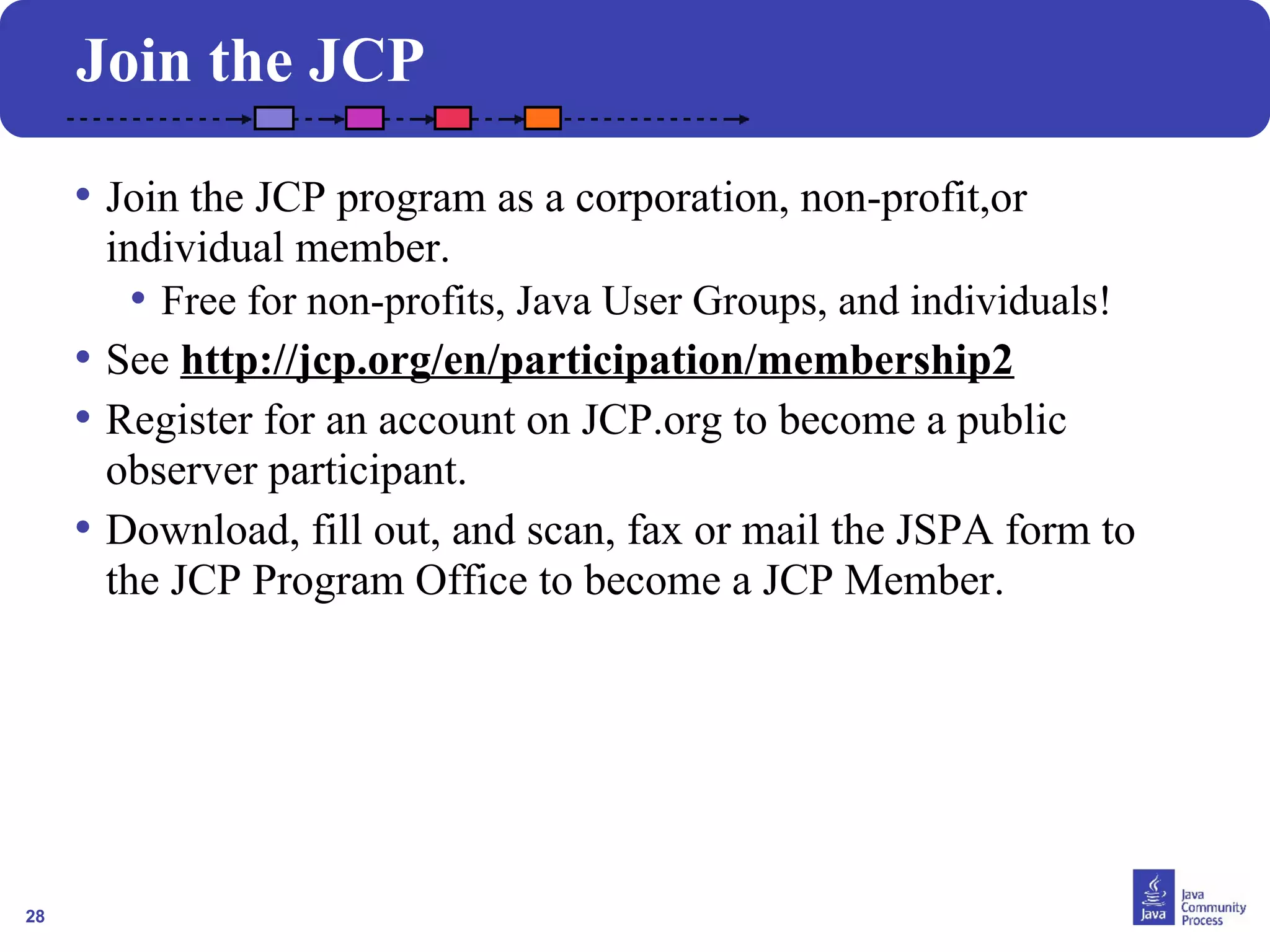 28 
Join the JCP 
• Join the JCP program as a corporation, non-profit,or 
individual member. 
• Free for non-profits, Java User Groups, and individuals! 
• See http://jcp.org/en/participation/membership2 
• Register for an account on JCP.org to become a public 
observer participant. 
• Download, fill out, and scan, fax or mail the JSPA form to 
the JCP Program Office to become a JCP Member. 
 
