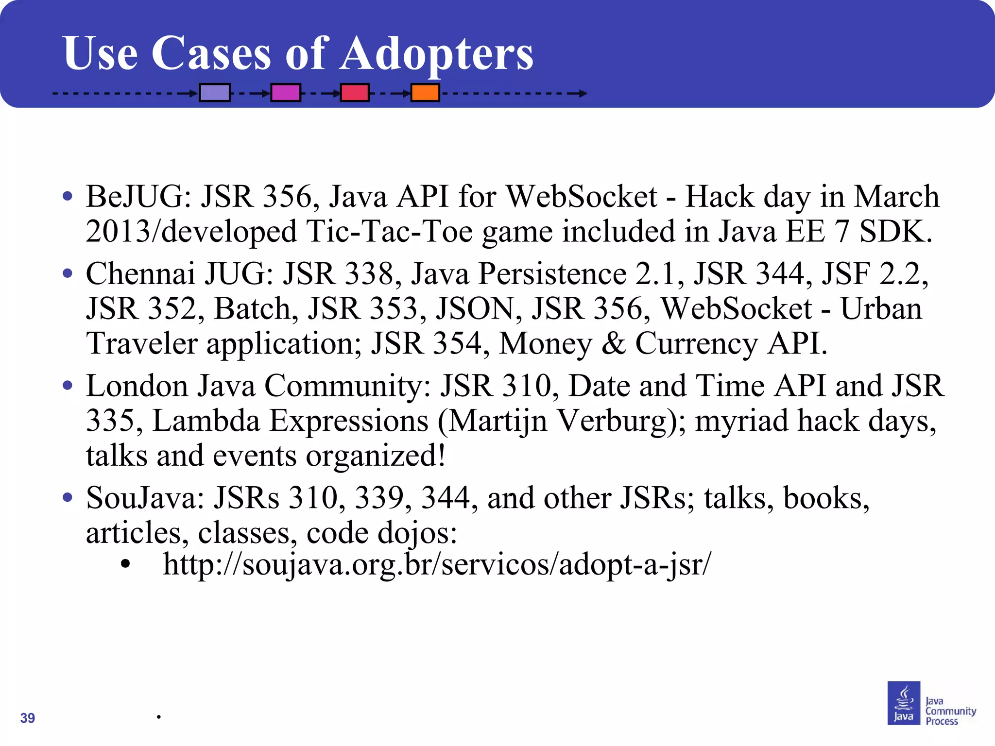 39 
Use Cases of Adopters 
• BeJUG: JSR 356, Java API for WebSocket - Hack day in March 
2013/developed Tic-Tac-Toe game included in Java EE 7 SDK. 
• Chennai JUG: JSR 338, Java Persistence 2.1, JSR 344, JSF 2.2, 
JSR 352, Batch, JSR 353, JSON, JSR 356, WebSocket - Urban 
Traveler application; JSR 354, Money & Currency API. 
• London Java Community: JSR 310, Date and Time API and JSR 
335, Lambda Expressions (Martijn Verburg); myriad hack days, 
talks and events organized! 
• SouJava: JSRs 310, 339, 344, and other JSRs; talks, books, 
articles, classes, code dojos: 
● http://soujava.org.br/servicos/adopt-a-jsr/ 
. 
. 
 