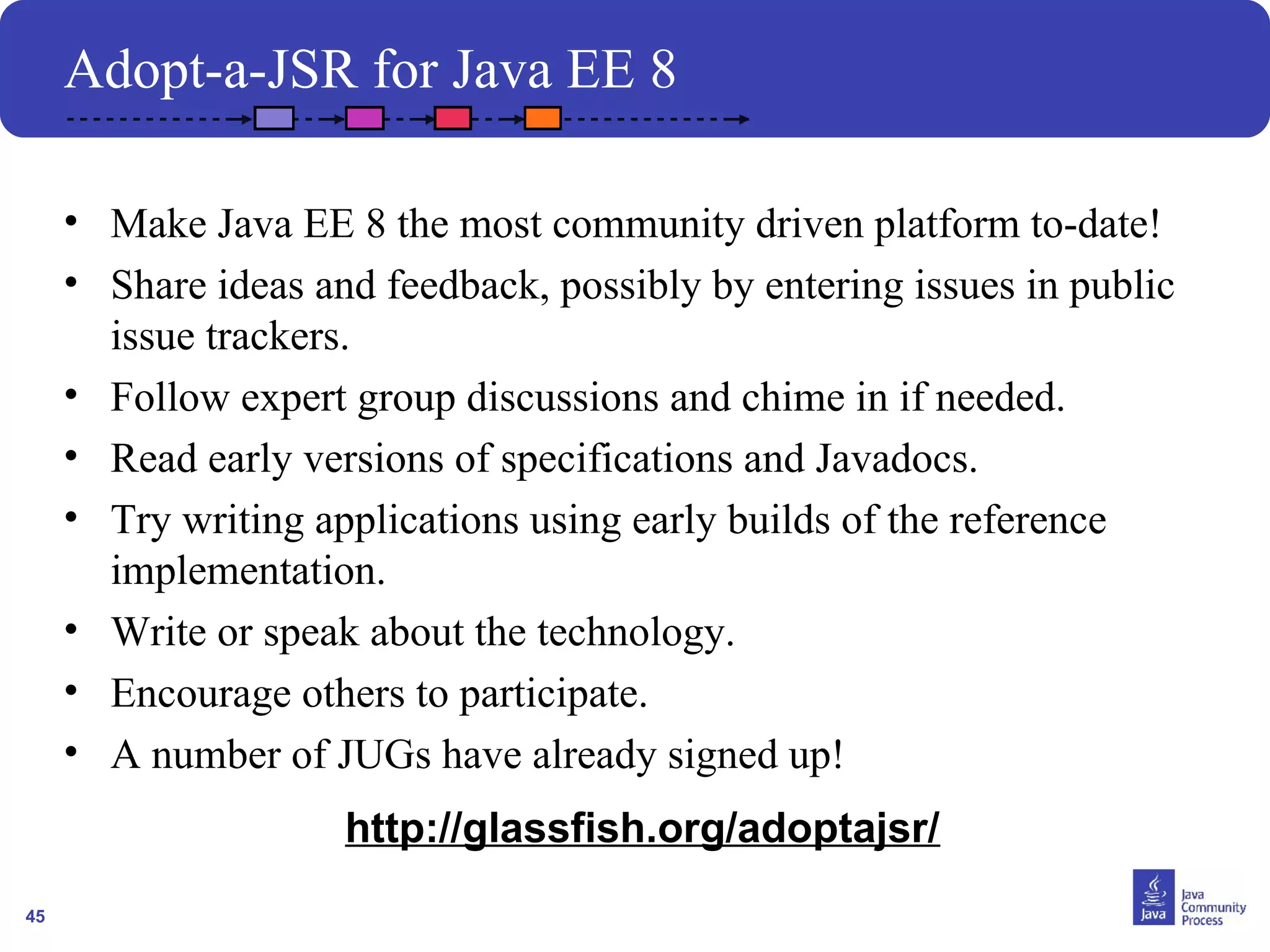 45 
Adopt-a-JSR for Java EE 8 
• Make Java EE 8 the most community driven platform to-date! 
• Share ideas and feedback, possibly by entering issues in public 
issue trackers. 
• Follow expert group discussions and chime in if needed. 
• Read early versions of specifications and Javadocs. 
• Try writing applications using early builds of the reference 
implementation. 
• Write or speak about the technology. 
• Encourage others to participate. 
• A number of JUGs have already signed up! 
http://glassfish.org/adoptajsr/ 
 