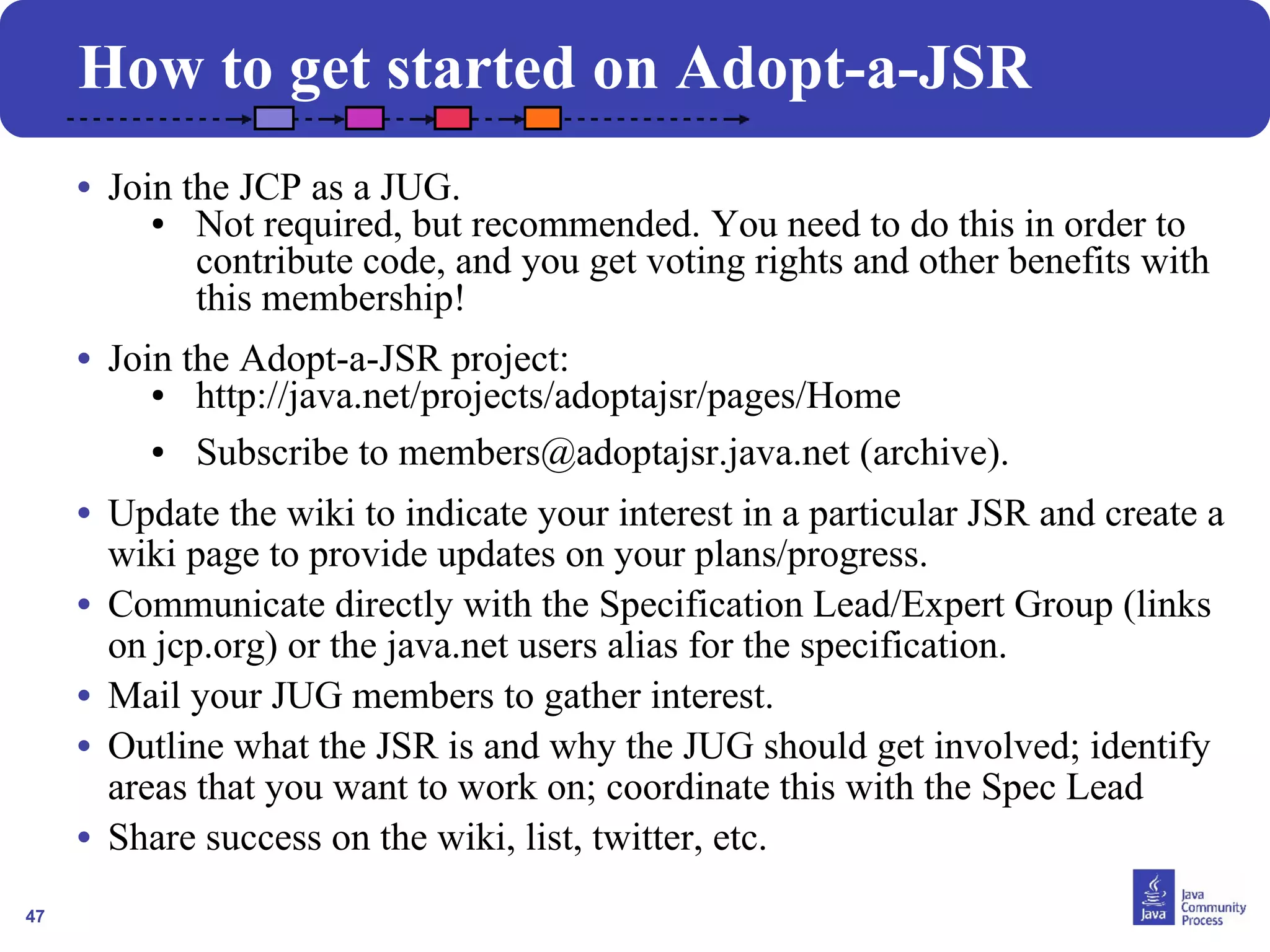 47 
How to get started on Adopt-a-JSR 
• Join the JCP as a JUG. 
● Not required, but recommended. You need to do this in order to 
contribute code, and you get voting rights and other benefits with 
this membership! 
• Join the Adopt-a-JSR project: 
● http://java.net/projects/adoptajsr/pages/Home 
● Subscribe to members@adoptajsr.java.net (archive). 
• Update the wiki to indicate your interest in a particular JSR and create a 
wiki page to provide updates on your plans/progress. 
• Communicate directly with the Specification Lead/Expert Group (links 
on jcp.org) or the java.net users alias for the specification. 
• Mail your JUG members to gather interest. 
• Outline what the JSR is and why the JUG should get involved; identify 
areas that you want to work on; coordinate this with the Spec Lead 
• Share success on the wiki, list, twitter, etc. 
 