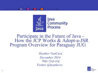 1 
Participate in the Future of Java - 
How the JCP Works & Adopt-a-JSR 
Program Overview for Paraguay JUG 
Heather VanCura 
December 2014 
http://jcp.org 
Twitter @heathervc 
 