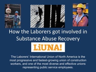 How the Laborers got involved in
  Substance Abuse Recovery

The Laborers’ International Union of North America is the
most progressive and fastest-growing union of construction
workers, and one of the most diverse and effective unions
         representing public service employees.
 